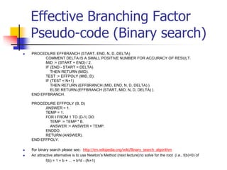 Effective Branching Factor
Pseudo-code (Binary search)
 PROCEDURE EFFBRANCH (START, END, N, D, DELTA)
COMMENT DELTA IS A SMALL POSITIVE NUMBER FOR ACCURACY OF RESULT.
MID := (START + END) / 2.
IF (END - START < DELTA)
THEN RETURN (MID).
TEST := EFFPOLY (MID, D).
IF (TEST < N+1)
THEN RETURN (EFFBRANCH (MID, END, N, D, DELTA) )
ELSE RETURN (EFFBRANCH (START, MID, N, D, DELTA) ).
END EFFBRANCH.
PROCEDURE EFFPOLY (B, D)
ANSWER = 1.
TEMP = 1.
FOR I FROM 1 TO (D-1) DO
TEMP := TEMP * B.
ANSWER := ANSWER + TEMP.
ENDDO.
RETURN (ANSWER).
END EFFPOLY.
 For binary search please see: http://en.wikipedia.org/wiki/Binary_search_algorithm
 An attractive alternative is to use Newton’s Method (next lecture) to solve for the root (i.e., f(b)=0) of
f(b) = 1 + b + ... + b^d - (N+1)
 