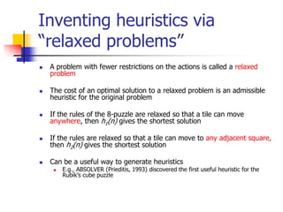 Inventing heuristics via
“relaxed problems”
 A problem with fewer restrictions on the actions is called a relaxed
problem
 The cost of an optimal solution to a relaxed problem is an admissible
heuristic for the original problem
 If the rules of the 8-puzzle are relaxed so that a tile can move
anywhere, then h1(n) gives the shortest solution
 If the rules are relaxed so that a tile can move to any adjacent square,
then h2(n) gives the shortest solution
 Can be a useful way to generate heuristics
 E.g., ABSOLVER (Prieditis, 1993) discovered the first useful heuristic for the
Rubik’s cube puzzle
 