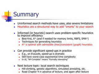 Summary
 Uninformed search methods have uses, also severe limitations
 Heuristics are a structured way to add “smarts” to your search
 Informed (or heuristic) search uses problem-specific heuristics
to improve efficiency
 Best-first, A* (and if needed for memory limits, RBFS, SMA*)
 Techniques for generating heuristics
 A* is optimal with admissible (tree)/consistent (graph) heuristics
 Can provide significant speed-ups in practice
 E.g., on 8-puzzle, speed-up is dramatic
 Still have worst-case exponential time complexity
 In AI, “NP-Complete” means “Formally interesting”
 Next lecture topic: local search techniques
 Hill-climbing, genetic algorithms, simulated annealing, etc.
 Read Chapter 4 in advance of lecture, and again after lecture
 