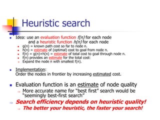 Heuristic search
 Idea: use an evaluation function f(n) for each node
and a heuristic function h(n) for each node
 g(n) = known path cost so far to node n.
 h(n) = estimate of (optimal) cost to goal from node n.
 f(n) = g(n)+h(n) = estimate of total cost to goal through node n.
 f(n) provides an estimate for the total cost:
 Expand the node n with smallest f(n).
 Implementation:
Order the nodes in frontier by increasing estimated cost.
 Evaluation function is an estimate of node quality
 More accurate name for “best first” search would be
“seemingly best-first search”
 Search efficiency depends on heuristic quality!
 The better your heuristic, the faster your search!
 
