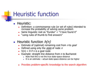 Heuristic function
 Heuristic:
 Definition: a commonsense rule (or set of rules) intended to
increase the probability of solving some problem
 Same linguistic root as “Eureka” = “I have found it”
 “using rules of thumb to find answers”
 Heuristic function h(n)
 Estimate of (optimal) remaining cost from n to goal
 Defined using only the state of node n
 h(n) = 0 if n is a goal node
 Example: straight line distance from n to Bucharest
 Note that this is not the true state-space distance
 It is an estimate – actual state-space distance can be higher
 Provides problem-specific knowledge to the search algorithm
 