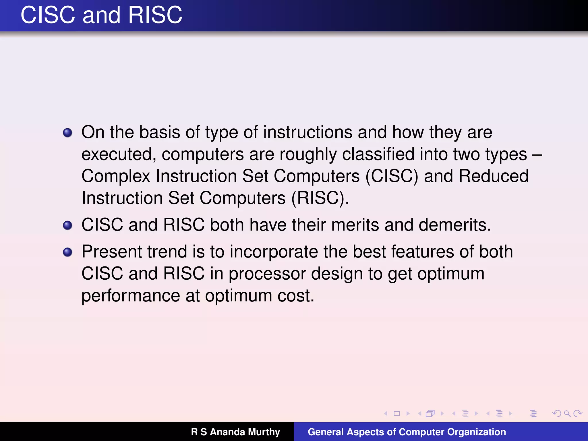 CISC and RISC
On the basis of type of instructions and how they are
executed, computers are roughly classiﬁed into two types –
Complex Instruction Set Computers (CISC) and Reduced
Instruction Set Computers (RISC).
CISC and RISC both have their merits and demerits.
Present trend is to incorporate the best features of both
CISC and RISC in processor design to get optimum
performance at optimum cost.
R S Ananda Murthy General Aspects of Computer Organization
 