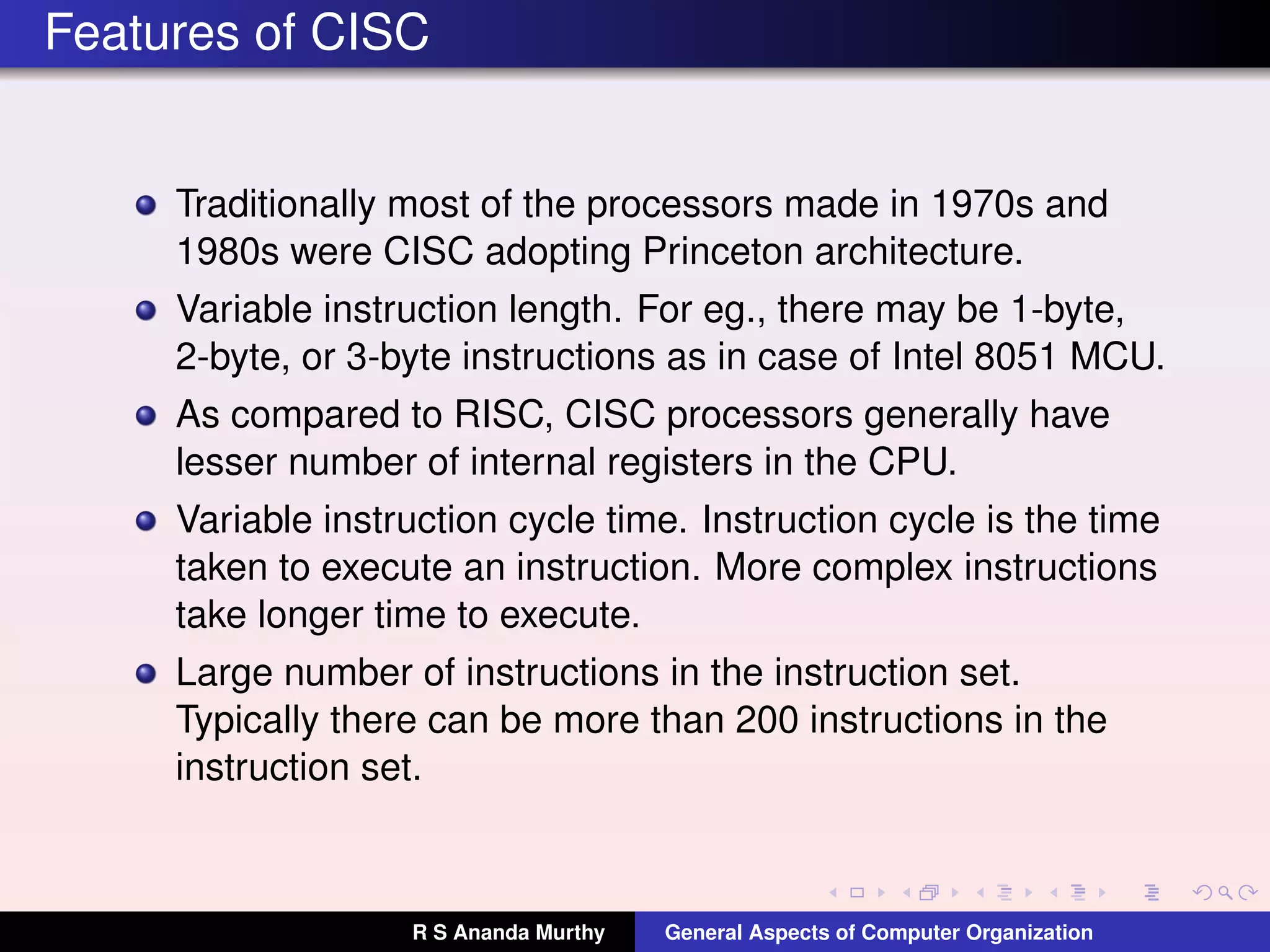 Features of CISC
Traditionally most of the processors made in 1970s and
1980s were CISC adopting Princeton architecture.
Variable instruction length. For eg., there may be 1-byte,
2-byte, or 3-byte instructions as in case of Intel 8051 MCU.
As compared to RISC, CISC processors generally have
lesser number of internal registers in the CPU.
Variable instruction cycle time. Instruction cycle is the time
taken to execute an instruction. More complex instructions
take longer time to execute.
Large number of instructions in the instruction set.
Typically there can be more than 200 instructions in the
instruction set.
R S Ananda Murthy General Aspects of Computer Organization
 