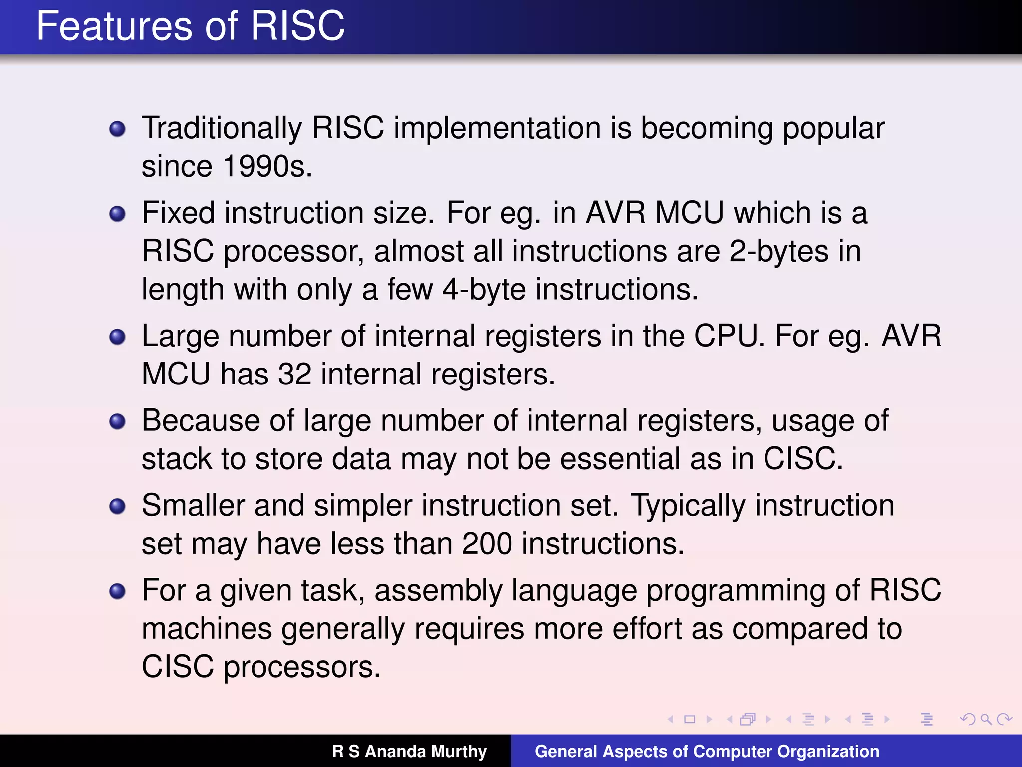 Features of RISC
Traditionally RISC implementation is becoming popular
since 1990s.
Fixed instruction size. For eg. in AVR MCU which is a
RISC processor, almost all instructions are 2-bytes in
length with only a few 4-byte instructions.
Large number of internal registers in the CPU. For eg. AVR
MCU has 32 internal registers.
Because of large number of internal registers, usage of
stack to store data may not be essential as in CISC.
Smaller and simpler instruction set. Typically instruction
set may have less than 200 instructions.
For a given task, assembly language programming of RISC
machines generally requires more effort as compared to
CISC processors.
R S Ananda Murthy General Aspects of Computer Organization
 