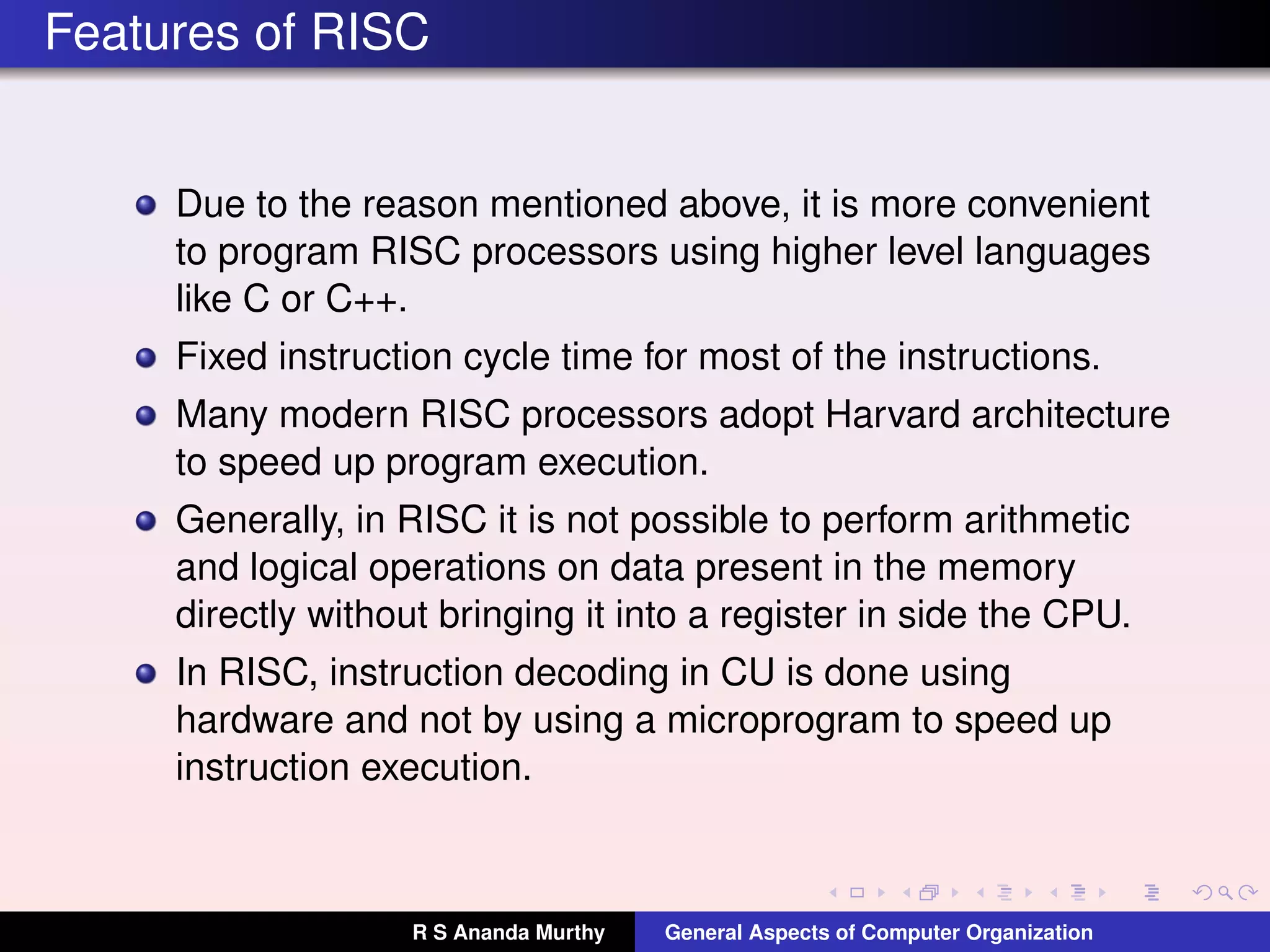 Features of RISC
Due to the reason mentioned above, it is more convenient
to program RISC processors using higher level languages
like C or C++.
Fixed instruction cycle time for most of the instructions.
Many modern RISC processors adopt Harvard architecture
to speed up program execution.
Generally, in RISC it is not possible to perform arithmetic
and logical operations on data present in the memory
directly without bringing it into a register in side the CPU.
In RISC, instruction decoding in CU is done using
hardware and not by using a microprogram to speed up
instruction execution.
R S Ananda Murthy General Aspects of Computer Organization
 