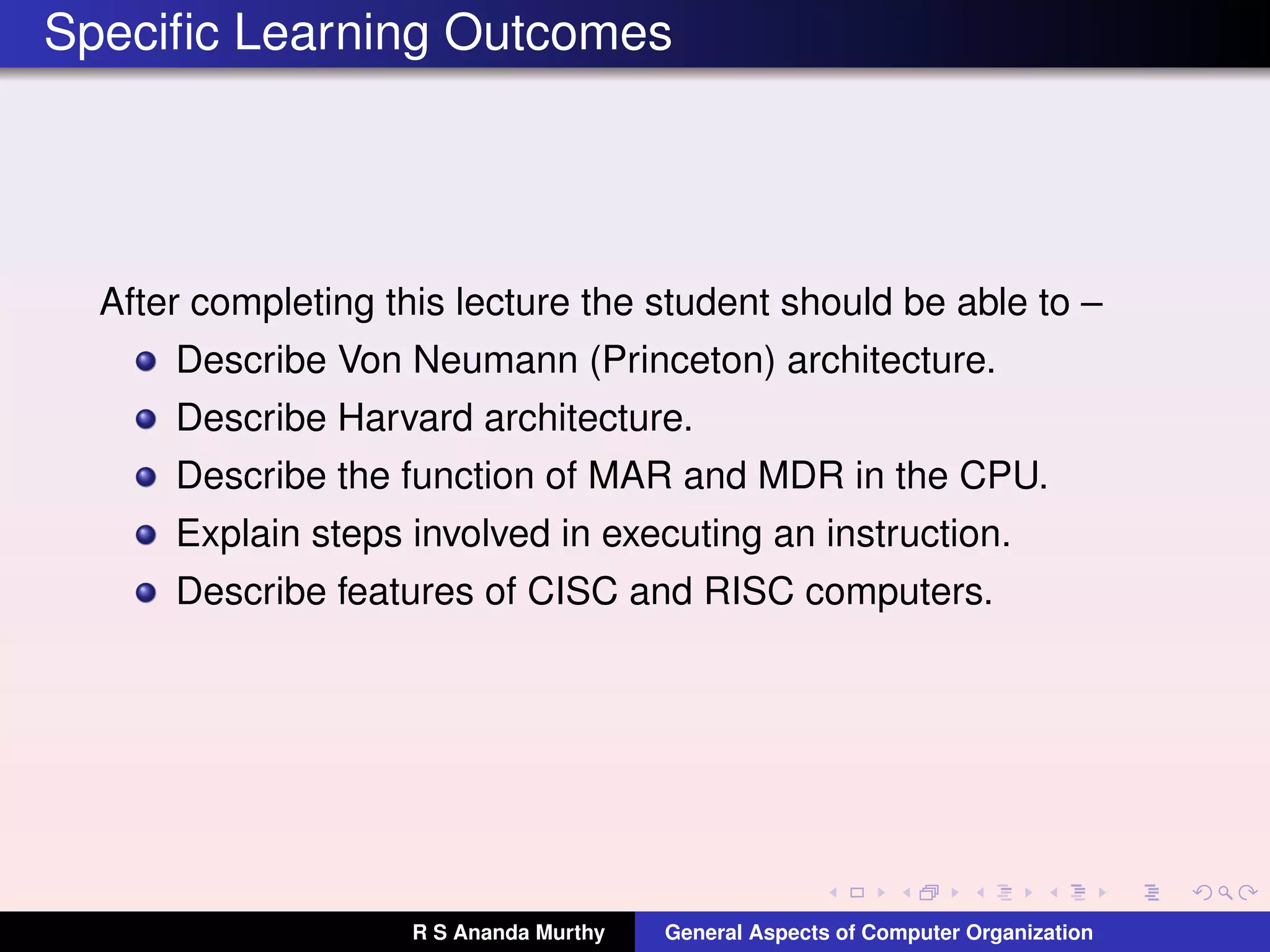 Speciﬁc Learning Outcomes
After completing this lecture the student should be able to –
Describe Von Neumann (Princeton) architecture.
Describe Harvard architecture.
Describe the function of MAR and MDR in the CPU.
Explain steps involved in executing an instruction.
Describe features of CISC and RISC computers.
R S Ananda Murthy General Aspects of Computer Organization
 