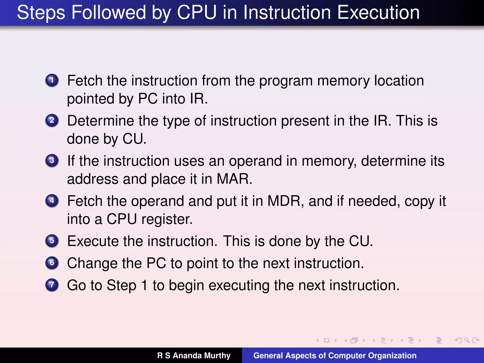 Steps Followed by CPU in Instruction Execution
1 Fetch the instruction from the program memory location
pointed by PC into IR.
2 Determine the type of instruction present in the IR. This is
done by CU.
3 If the instruction uses an operand in memory, determine its
address and place it in MAR.
4 Fetch the operand and put it in MDR, and if needed, copy it
into a CPU register.
5 Execute the instruction. This is done by the CU.
6 Change the PC to point to the next instruction.
7 Go to Step 1 to begin executing the next instruction.
R S Ananda Murthy General Aspects of Computer Organization
 