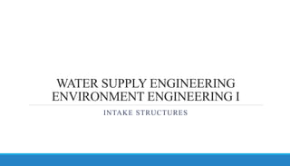 WATER SUPPLY ENGINEERING
ENVIRONMENT ENGINEERING I
INTAKE STRUCTURES
 