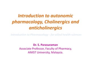 Introduction to autonomic
pharmacology, Cholinergics and
anticholinergics
Dr. S. Parasuraman
Associate Professor, Faculty of Pharmacy,
AIMST University, Malaysia.
Introduction to Pharmacology - for allied health sciences
 
