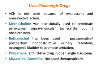 Uses Cholinergic Drugs
• ACh is not used because of evanescent and
nonselective action.
• Methacholine was occasionally used to terminate
paroxysmal supraventricular tachycardia but is
obsolete now.
• Bethanechol has been used in postoperative/
postpartum nonobstructive urinary retention,
neurogenic bladder to promote urination.
• Pilocarpine: a third-line drug in open angle glaucoma.
• Muscarine, Arecoline: Not used therapeutically
 