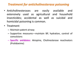 Treatment for anticholinesterase poisoning
• Anticholinesterases are easily available and
extensively used as agricultural and household
insecticides; accidental as well as suicidal and
homicidal poisoning is common.
• Treatment
– Maintain patent airway
– Supportive measures—maintain BP, hydration, control of
convulsions
– Specific antidotes: Atropine, Cholinesterase reactivators
(Pralidoxime)
 