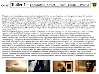 Trailer 1 – Coronation_Street_-_Tram_Crash_-_Promo 
The upbeat non-diegetic jazz soundtrack playing throughout the trailer connotes happiness and a strong community spirit. It creates a 
positive atmosphere and a sense of togetherness, which is stereotypical of soap operas. 
Furthermore the verbal code of “on the street where you live” within the soundtrack reinforces feelings of community spirit and ‘signifies’ 
(De Saussure) a feeling of home and safety. In binary opposition (Strauss) the diegetic sirens and sounds of the emergency services suggests 
chaos and disorder, foreshadowing that something bad is going to happen and shatter the peace and joy of the scene. The verbal code 
which is part of the point of call “Four Funerals and a Wedding” is a clever twist on the film ‘Four Weddings and a Funeral’ (1994 – Dir. Mike 
Newell) and highlights the sense of foreboding and danger signified through the presence of the emergency services as they represent the 
endangerment of lives. 
The anchoring high key lighting and high saturation of the trailer as well as the soft focus and lens flares in the joyous scenes cause it to 
appear sunny connoting happiness, hope, warmth, and represents a friendly, community orientated atmosphere. The community 
atmosphere is reinforced through the non diegetic soundtrack and the verbal code of the lyrics “I have often walked down this street 
before” which connotes familiarity and feelings of happiness, suggesting that people know each other from also walking down the street 
and highlighting a strong sense of community and friendship. This sense of community is admired by and is relatable to the working class so 
they will be encouraged to watch. The non-verbal code of the setting is stereotypical of soap operas. This contrasts the low key lighting of 
the emergency services, identified through mise-en-scene costume of uniforms, suggesting a sense of danger and panic. This causes the 
happy scenes to be calm before the storm because of the stark contrast. The dominant colour of the trailer is gold/yellow, which connotes 
happiness and joy, this contrasts the blue and grey of the emergency services scenes and connote strength, foreboding, and a serious 
attitude. Establishing shots of the pub, streets, and the bus highlight to the audience the working class setting of the show which is typical of 
many other soap operas and is relatable to a working class audience, therefore encouraging them to watch the show. The non-verbal 
technical code of eye line match used and the friendly expression of the characters in the trailer along with the use of medium close ups and 
mid shots creates a feeling of community, friendship, and togetherness within the trailer which is relatable to working class audiences so 
would encourage them to watch. 
 