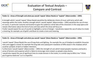 Evaluation of Textual Analysis – 
Compare and Contrast 
Trailer 1) – Areas of Strength and what you would ‘repeat’ (Steve Neale) or “exploit” (Abercrombie – 1995) 
A strength which I would ‘repeat’ (Steve Neale) would be the deliberate choice of music with lyrics which add 
meanings within the trailer. Another strength which I would ‘exploit’ (Abercrombie – 1995) would be the use of mise-en- 
scene, in particular costume and location to give the audience a brief idea of the characters in the soap opera and 
reveals information about the kind of area and class which the show will focus on. 
Finally I would repeat the use of sounds to highlights a sense of danger. I would also repeat the use of colour to create 
a meaning, for example use of gold's and blues to create a tone and meaning. 
Trailer 2) – Areas of Strength and what you would ‘repeat’ (Steve Neale) or “exploit” (Abercrombie – 1995) 
I would ‘repeat’ (Steve Neale) the use of long shots and lighting , for example the use of shadow to establish character 
roles and suggest a mood, for example the long take and subsequent revelation of Alfie stood in the shadows which 
could be symbolic of dark or hidden intentions. 
Furthermore I would ‘exploit’ (Abercrombie – 1995) the strength of cuts which reveal peoples reactions and build a 
sense of tension and suspense which is likely to encourage more viewers as people enjoy drama. 
I would also repeat the use of significant lines to create tension in the trailer, in a similar way to Alfie’s line “I think 
you’re gonna need one” as it is impactful. 
