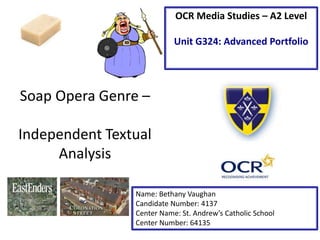 Soap Opera Genre – 
Independent Textual 
Analysis 
OCR Media Studies – A2 Level 
Unit G324: Advanced Portfolio 
Name: Bethany Vaughan 
Candidate Number: 4137 
Center Name: St. Andrew’s Catholic School 
Center Number: 64135 
 