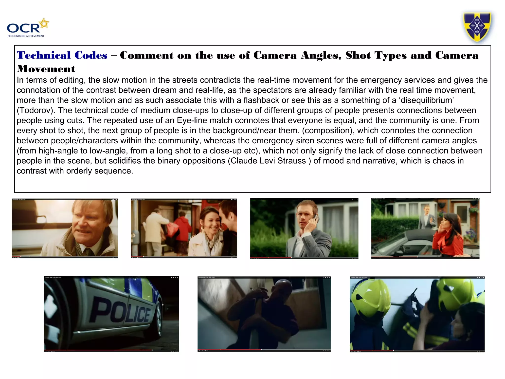 Technical Codes – Comment on the use of Camera Angles, Shot Types and Camera 
Movement 
In terms of editing, the slow motion in the streets contradicts the real-time movement for the emergency services and gives the 
connotation of the contrast between dream and real-life, as the spectators are already familiar with the real time movement, 
more than the slow motion and as such associate this with a flashback or see this as a something of a ‘disequilibrium’ 
(Todorov). The technical code of medium close-ups to close-up of different groups of people presents connections between 
people using cuts. The repeated use of an Eye-line match connotes that everyone is equal, and the community is one. From 
every shot to shot, the next group of people is in the background/near them. (composition), which connotes the connection 
between people/characters within the community, whereas the emergency siren scenes were full of different camera angles 
(from high-angle to low-angle, from a long shot to a close-up etc), which not only signify the lack of close connection between 
people in the scene, but solidifies the binary oppositions (Claude Levi Strauss ) of mood and narrative, which is chaos in 
contrast with orderly sequence. 
 