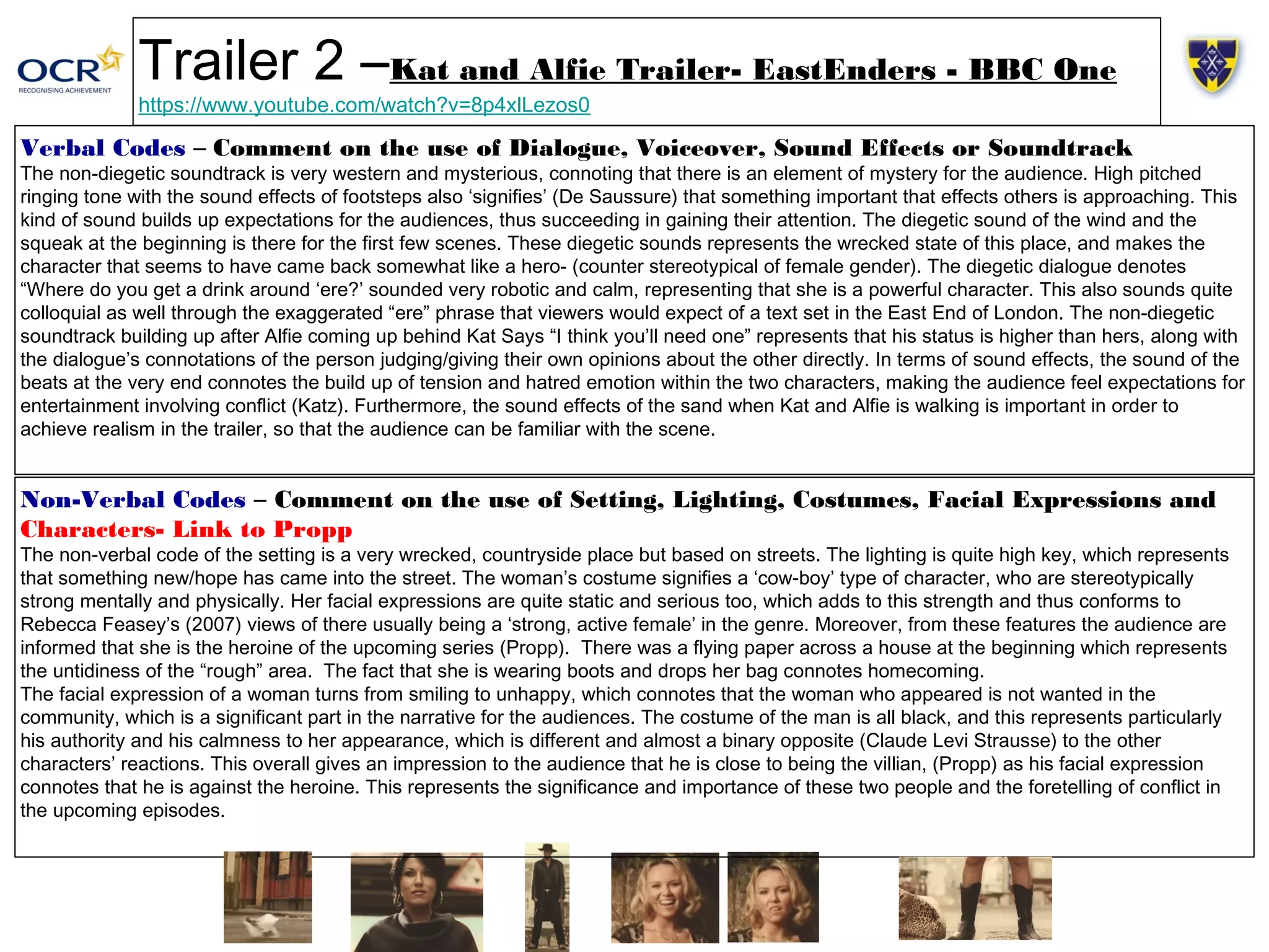 Trailer 2 –Kat and Alfie Trailer- EastEnders - BBC One 
https://www.youtube.com/watch?v=8p4xlLezos0 
Verbal Codes – Comment on the use of Dialogue, Voiceover, Sound Effects or Soundtrack 
The non-diegetic soundtrack is very western and mysterious, connoting that there is an element of mystery for the audience. High pitched 
ringing tone with the sound effects of footsteps also ‘signifies’ (De Saussure) that something important that effects others is approaching. This 
kind of sound builds up expectations for the audiences, thus succeeding in gaining their attention. The diegetic sound of the wind and the 
squeak at the beginning is there for the first few scenes. These diegetic sounds represents the wrecked state of this place, and makes the 
character that seems to have came back somewhat like a hero- (counter stereotypical of female gender). The diegetic dialogue denotes 
“Where do you get a drink around ‘ere?’ sounded very robotic and calm, representing that she is a powerful character. This also sounds quite 
colloquial as well through the exaggerated “ere” phrase that viewers would expect of a text set in the East End of London. The non-diegetic 
soundtrack building up after Alfie coming up behind Kat Says “I think you’ll need one” represents that his status is higher than hers, along with 
the dialogue’s connotations of the person judging/giving their own opinions about the other directly. In terms of sound effects, the sound of the 
beats at the very end connotes the build up of tension and hatred emotion within the two characters, making the audience feel expectations for 
entertainment involving conflict (Katz). Furthermore, the sound effects of the sand when Kat and Alfie is walking is important in order to 
achieve realism in the trailer, so that the audience can be familiar with the scene. 
Non-Verbal Codes – Comment on the use of Setting, Lighting, Costumes, Facial Expressions and 
Characters- Link to Propp 
The non-verbal code of the setting is a very wrecked, countryside place but based on streets. The lighting is quite high key, which represents 
that something new/hope has came into the street. The woman’s costume signifies a ‘cow-boy’ type of character, who are stereotypically 
strong mentally and physically. Her facial expressions are quite static and serious too, which adds to this strength and thus conforms to 
Rebecca Feasey’s (2007) views of there usually being a ‘strong, active female’ in the genre. Moreover, from these features the audience are 
informed that she is the heroine of the upcoming series (Propp). There was a flying paper across a house at the beginning which represents 
the untidiness of the “rough” area. The fact that she is wearing boots and drops her bag connotes homecoming. 
The facial expression of a woman turns from smiling to unhappy, which connotes that the woman who appeared is not wanted in the 
community, which is a significant part in the narrative for the audiences. The costume of the man is all black, and this represents particularly 
his authority and his calmness to her appearance, which is different and almost a binary opposite (Claude Levi Strausse) to the other 
characters’ reactions. This overall gives an impression to the audience that he is close to being the villian, (Propp) as his facial expression 
connotes that he is against the heroine. This represents the significance and importance of these two people and the foretelling of conflict in 
the upcoming episodes. 
 
