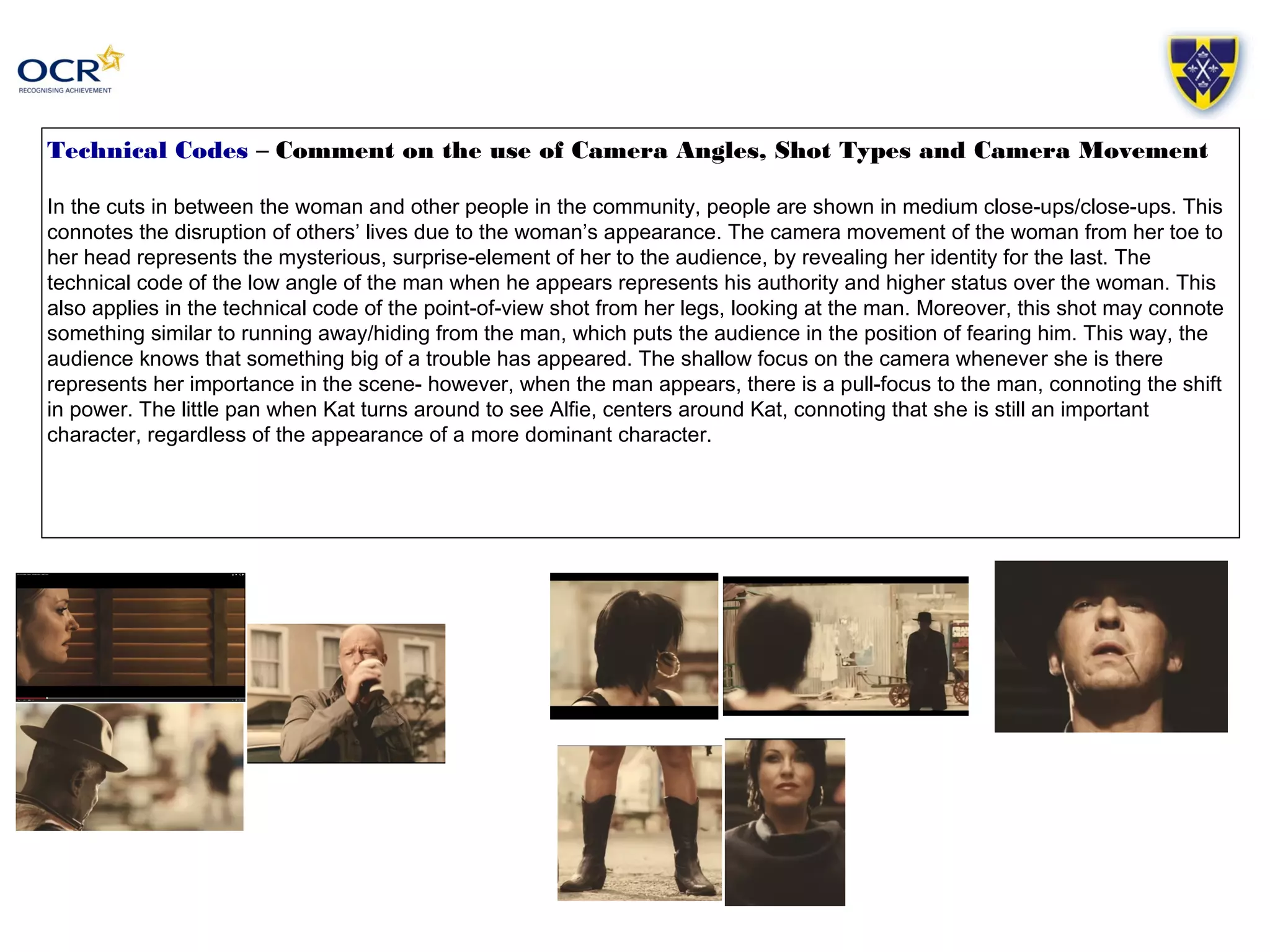 Technical Codes – Comment on the use of Camera Angles, Shot Types and Camera Movement 
In the cuts in between the woman and other people in the community, people are shown in medium close-ups/close-ups. This 
connotes the disruption of others’ lives due to the woman’s appearance. The camera movement of the woman from her toe to 
her head represents the mysterious, surprise-element of her to the audience, by revealing her identity for the last. The 
technical code of the low angle of the man when he appears represents his authority and higher status over the woman. This 
also applies in the technical code of the point-of-view shot from her legs, looking at the man. Moreover, this shot may connote 
something similar to running away/hiding from the man, which puts the audience in the position of fearing him. This way, the 
audience knows that something big of a trouble has appeared. The shallow focus on the camera whenever she is there 
represents her importance in the scene- however, when the man appears, there is a pull-focus to the man, connoting the shift 
in power. The little pan when Kat turns around to see Alfie, centers around Kat, connoting that she is still an important 
character, regardless of the appearance of a more dominant character. 
 
