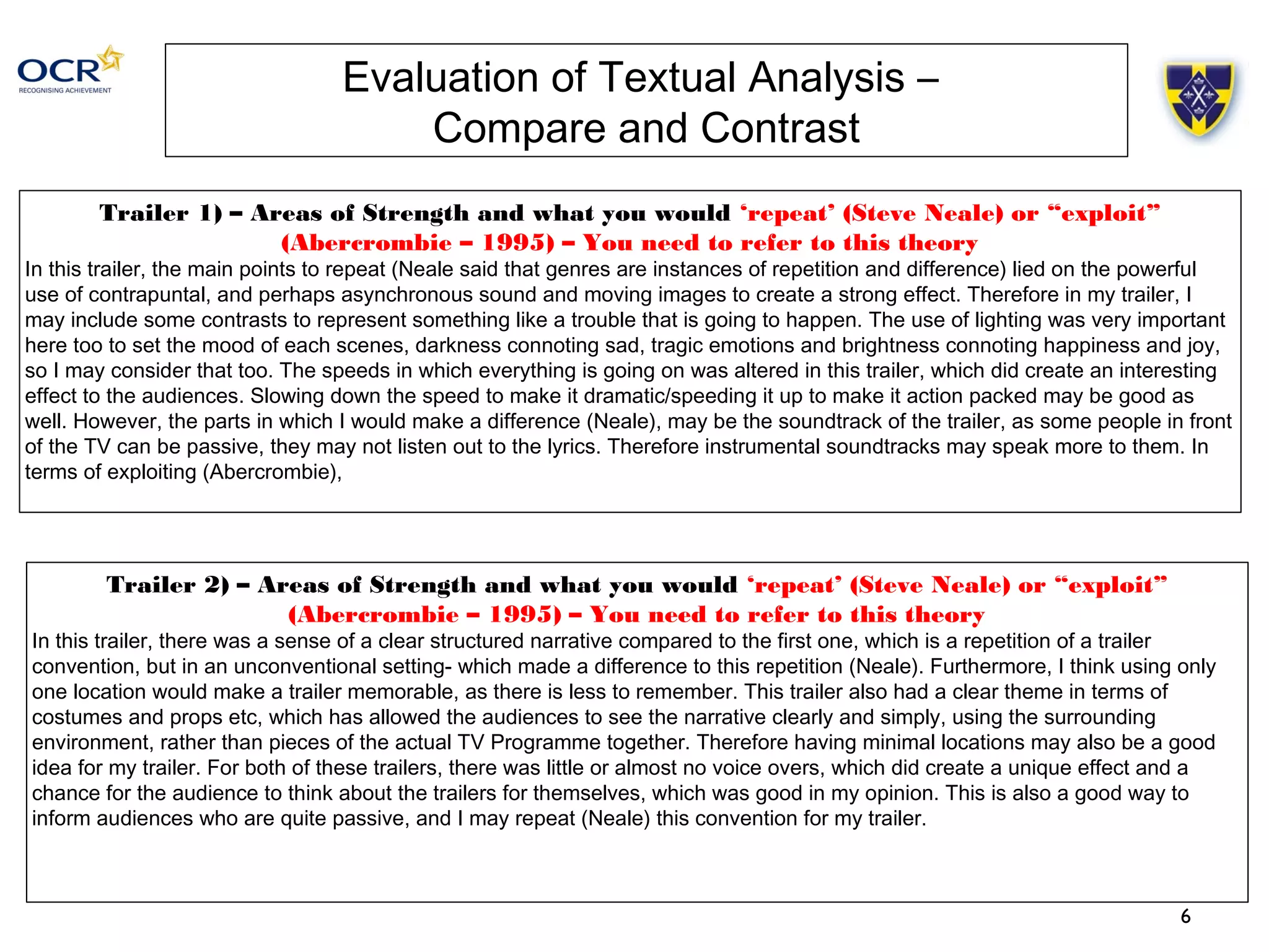 6 
Evaluation of Textual Analysis – 
Compare and Contrast 
Trailer 1) – Areas of Strength and what you would ‘repeat’ (Steve Neale) or “exploit” 
(Abercrombie – 1995) – You need to refer to this theory 
In this trailer, the main points to repeat (Neale said that genres are instances of repetition and difference) lied on the powerful 
use of contrapuntal, and perhaps asynchronous sound and moving images to create a strong effect. Therefore in my trailer, I 
may include some contrasts to represent something like a trouble that is going to happen. The use of lighting was very important 
here too to set the mood of each scenes, darkness connoting sad, tragic emotions and brightness connoting happiness and joy, 
so I may consider that too. The speeds in which everything is going on was altered in this trailer, which did create an interesting 
effect to the audiences. Slowing down the speed to make it dramatic/speeding it up to make it action packed may be good as 
well. However, the parts in which I would make a difference (Neale), may be the soundtrack of the trailer, as some people in front 
of the TV can be passive, they may not listen out to the lyrics. Therefore instrumental soundtracks may speak more to them. In 
terms of exploiting (Abercrombie), 
Trailer 2) – Areas of Strength and what you would ‘repeat’ (Steve Neale) or “exploit” 
(Abercrombie – 1995) – You need to refer to this theory 
In this trailer, there was a sense of a clear structured narrative compared to the first one, which is a repetition of a trailer 
convention, but in an unconventional setting- which made a difference to this repetition (Neale). Furthermore, I think using only 
one location would make a trailer memorable, as there is less to remember. This trailer also had a clear theme in terms of 
costumes and props etc, which has allowed the audiences to see the narrative clearly and simply, using the surrounding 
environment, rather than pieces of the actual TV Programme together. Therefore having minimal locations may also be a good 
idea for my trailer. For both of these trailers, there was little or almost no voice overs, which did create a unique effect and a 
chance for the audience to think about the trailers for themselves, which was good in my opinion. This is also a good way to 
inform audiences who are quite passive, and I may repeat (Neale) this convention for my trailer. 
 