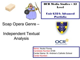 Soap Opera Genre – 
Independent Textual 
Analysis 
OCR Media Studies – A2 
Level 
Unit G324: Advanced 
Portfolio 
Name: Asuka Young 
Candidate Number:4149 
Center Name: St. Andrew’s Catholic School 
Center Number: 
 