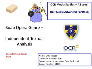 Soap Opera Genre – 
Independent Textual 
Analysis 
OCR Media Studies – A2 Level 
Unit G324: Advanced Portfolio 
Name: Chris Jacobs 
Candidate Number: 4068 
Center Name: St. Andrew’s Catholic School 
Center Number: 64135 
Logos for Soap Operas 
HERE 
 