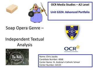 Soap Opera Genre – 
Independent Textual 
Analysis 
OCR Media Studies – A2 Level 
Unit G324: Advanced Portfolio 
Name: Chris Jacobs 
Candidate Number: 4068 
Center Name: St. Andrew’s Catholic School 
Center Number: 64135 
 