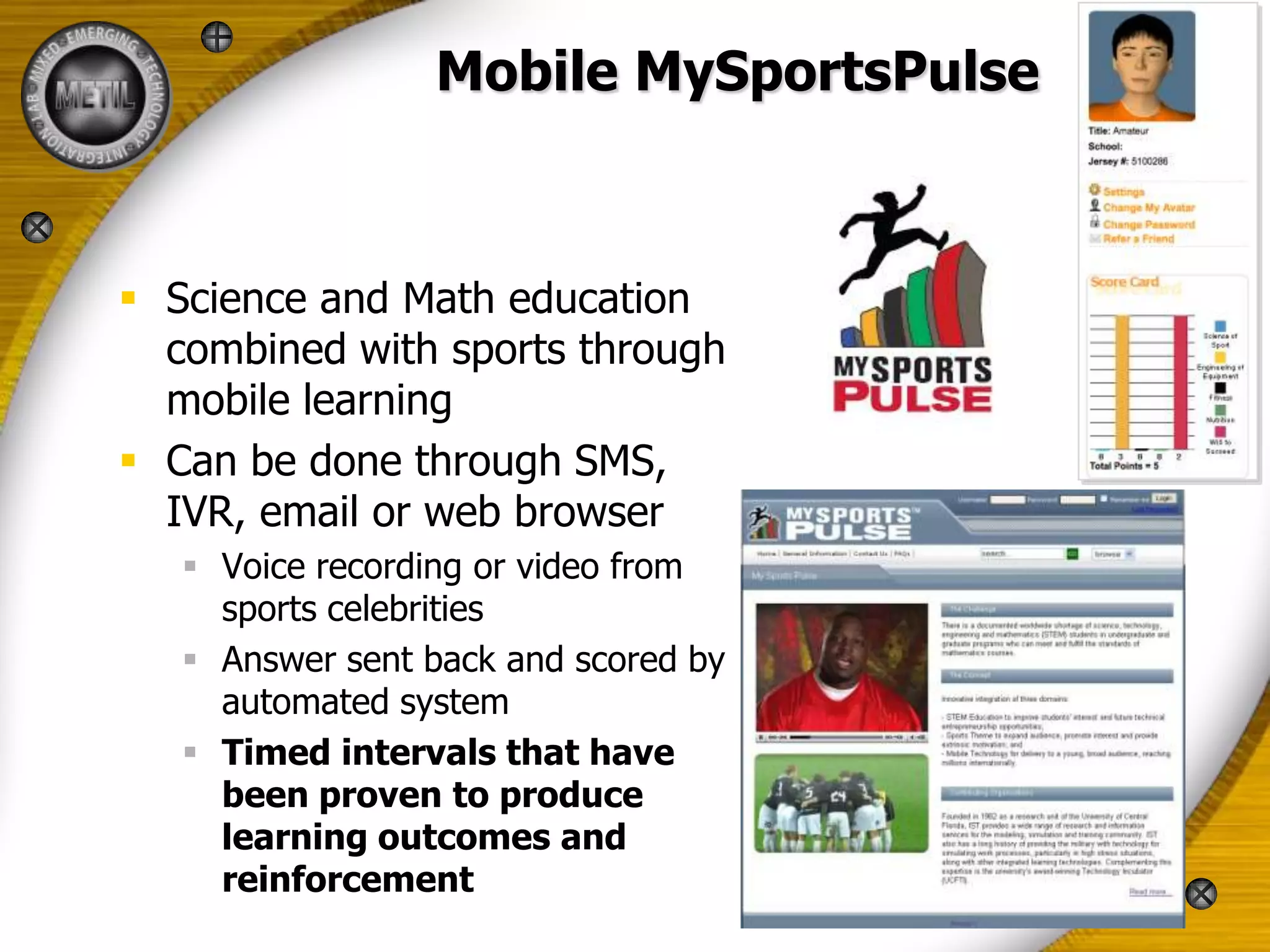 Mobile MySportsPulse



 Science and Math education
  combined with sports through
  mobile learning
 Can be done through SMS,
  IVR, email or web browser
    Voice recording or video from
     sports celebrities
    Answer sent back and scored by
     automated system
    Timed intervals that have
     been proven to produce
     learning outcomes and
     reinforcement
 