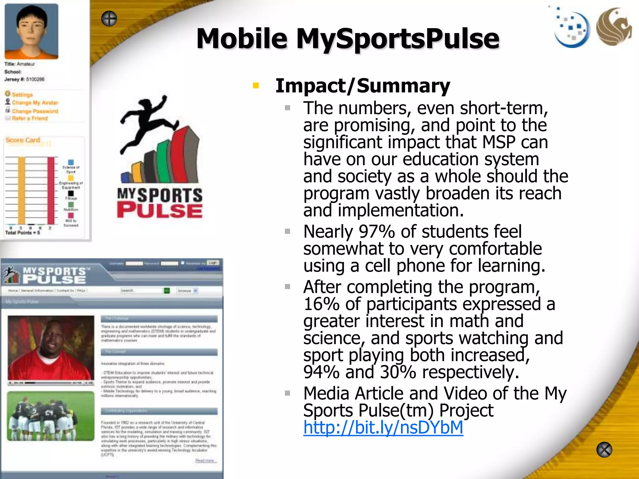 Mobile MySportsPulse
    Impact/Summary
      The numbers, even short-term,
       are promising, and point to the
       significant impact that MSP can
       have on our education system
       and society as a whole should the
       program vastly broaden its reach
       and implementation.
      Nearly 97% of students feel
       somewhat to very comfortable
       using a cell phone for learning.
      After completing the program,
       16% of participants expressed a
       greater interest in math and
       science, and sports watching and
       sport playing both increased,
       94% and 30% respectively.
      Media Article and Video of the My
       Sports Pulse(tm) Project
       http://bit.ly/nsDYbM
 