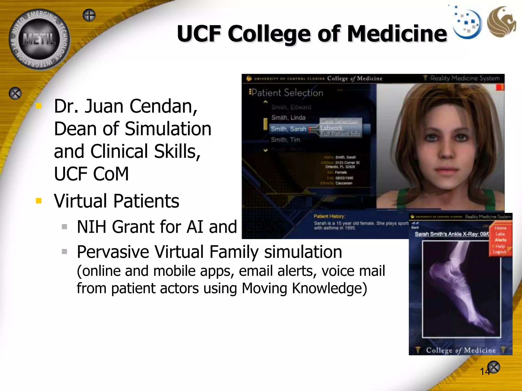 UCF College of Medicine


 Dr. Juan Cendan,
  Dean of Simulation
  and Clinical Skills,
  UCF CoM
 Virtual Patients
    NIH Grant for AI and CDSS
    Pervasive Virtual Family simulation
     (online and mobile apps, email alerts, voice mail
     from patient actors using Moving Knowledge)




                                                         14
 