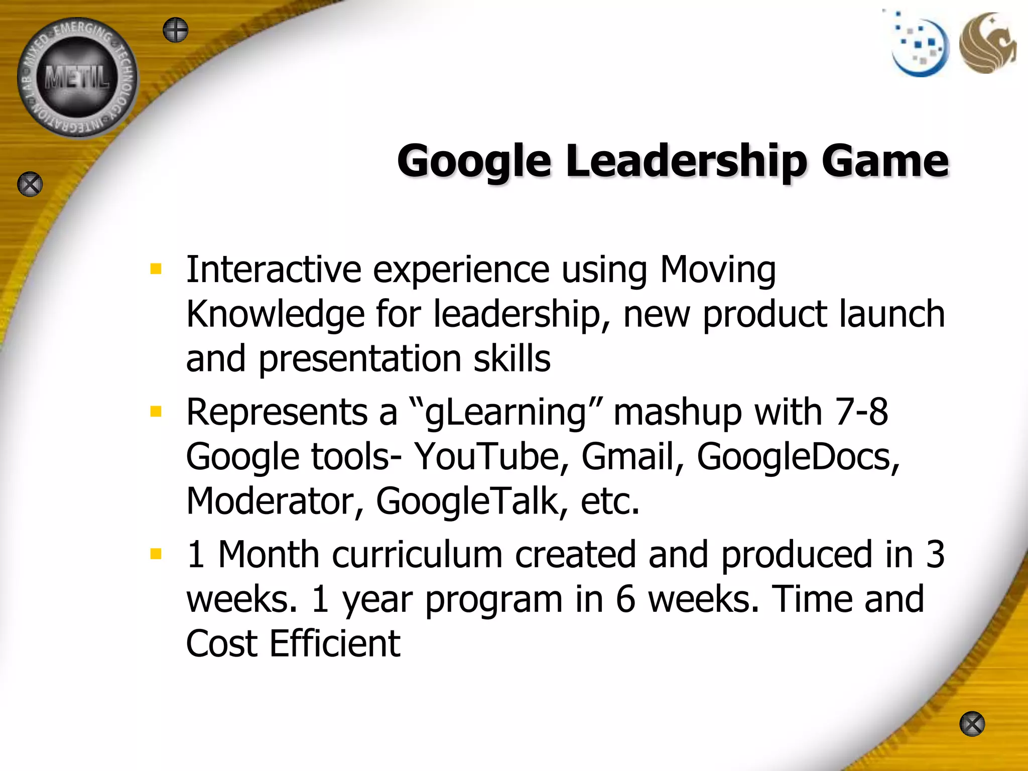 Google Leadership Game

 Interactive experience using Moving
  Knowledge for leadership, new product launch
  and presentation skills
 Represents a “gLearning” mashup with 7-8
  Google tools- YouTube, Gmail, GoogleDocs,
  Moderator, GoogleTalk, etc.
 1 Month curriculum created and produced in 3
  weeks. 1 year program in 6 weeks. Time and
  Cost Efficient
 