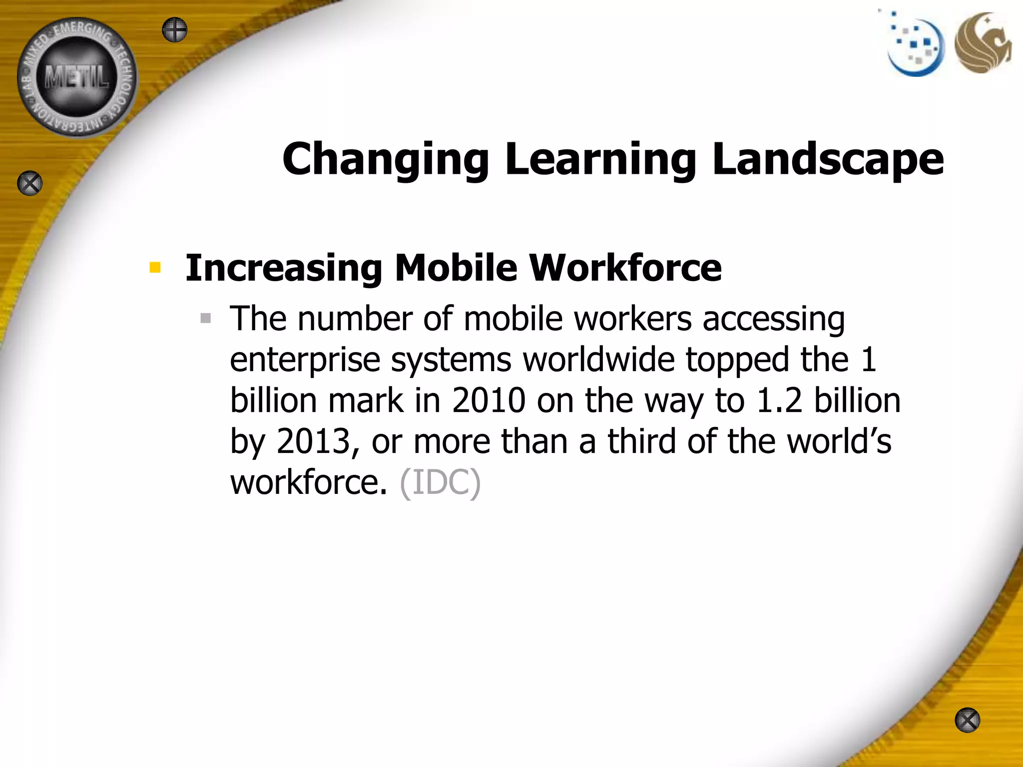 Changing Learning Landscape

 Increasing Mobile Workforce
   The number of mobile workers accessing
    enterprise systems worldwide topped the 1
    billion mark in 2010 on the way to 1.2 billion
    by 2013, or more than a third of the world’s
    workforce. (IDC)
 