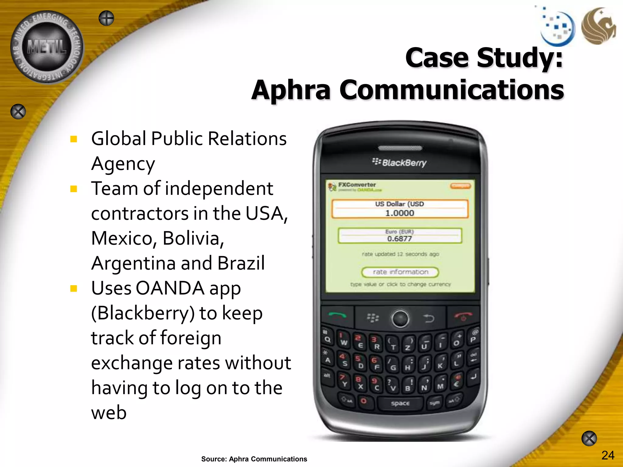 Case Study:
                             Aphra Communications
   Global Public Relations
    Agency
   Team of independent
    contractors in the USA,
    Mexico, Bolivia,
    Argentina and Brazil
   Uses OANDA app
    (Blackberry) to keep
    track of foreign
    exchange rates without
    having to log on to the
    web

                Source: Aphra Communications        24
 