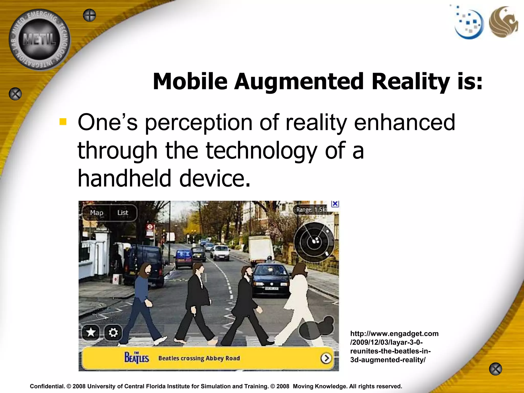 Mobile Augmented Reality is:
           One’s perception of reality enhanced
            through the technology of a
            handheld device.




                                                                                                                    http://www.engadget.com
                                                                                                                    /2009/12/03/layar-3-0-
                                                                                                                    reunites-the-beatles-in-
                                                                                                                    3d-augmented-reality/


Confidential. © 2008 University of Central Florida Institute for Simulation and Training. © 2008 Moving Knowledge. All rights reserved.
 