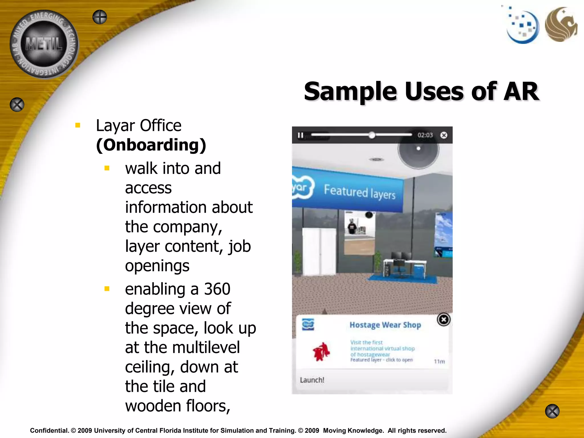 Sample Uses of AR
               Layar Office
                (Onboarding)
                  walk into and
                    access
                    information about
                    the company,
                    layer content, job
                    openings
                  enabling a 360
                    degree view of
                    the space, look up
                    at the multilevel
                    ceiling, down at
                    the tile and
                    wooden floors,
Confidential. © 2009 University of Central Florida Institute for Simulation and Training. © 2009 Moving Knowledge. All rights reserved.
 