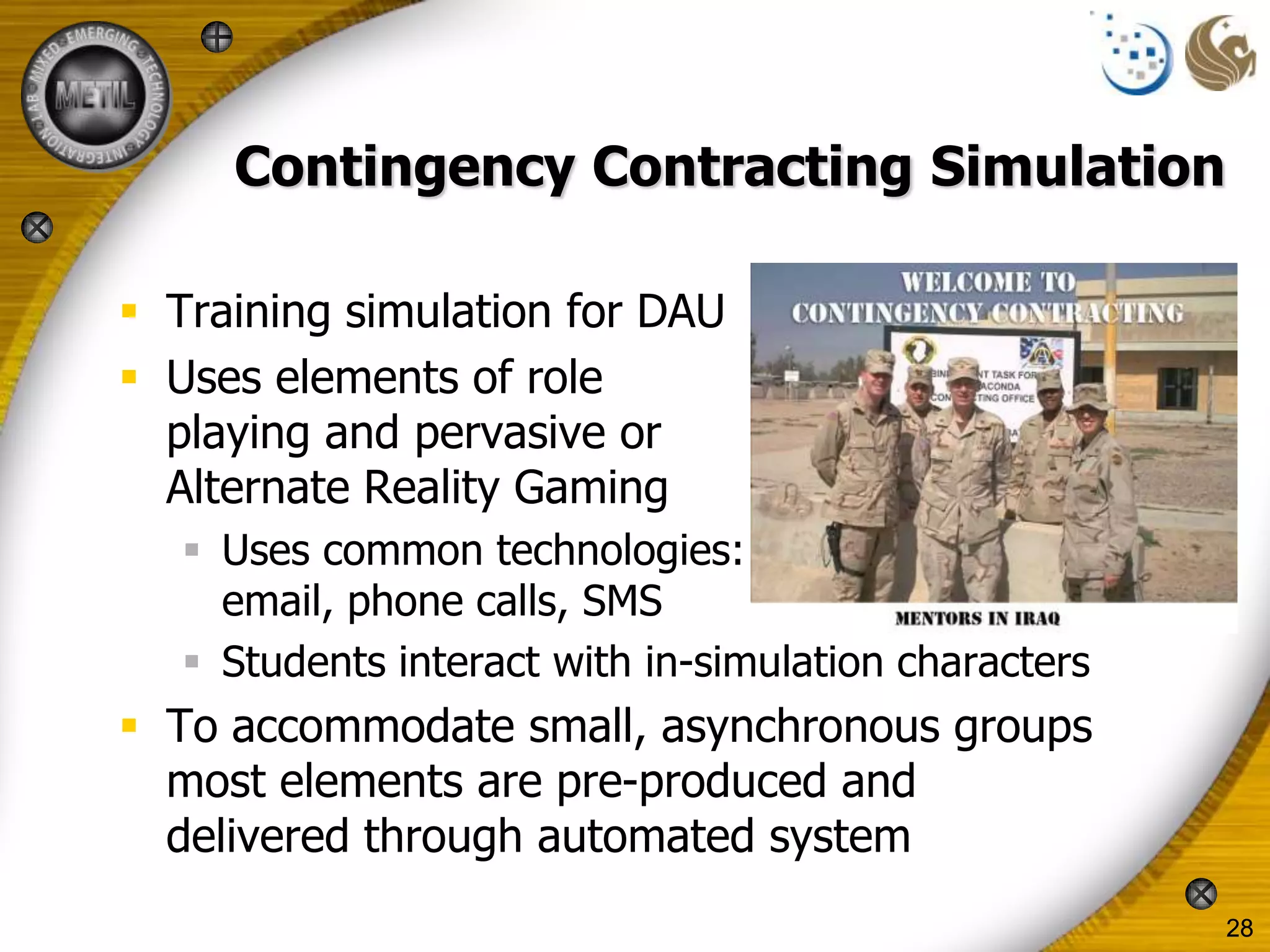 Contingency Contracting Simulation

 Training simulation for DAU
 Uses elements of role
  playing and pervasive or
  Alternate Reality Gaming
    Uses common technologies:
     email, phone calls, SMS
    Students interact with in-simulation characters
 To accommodate small, asynchronous groups
  most elements are pre-produced and
  delivered through automated system
                                                       28
 