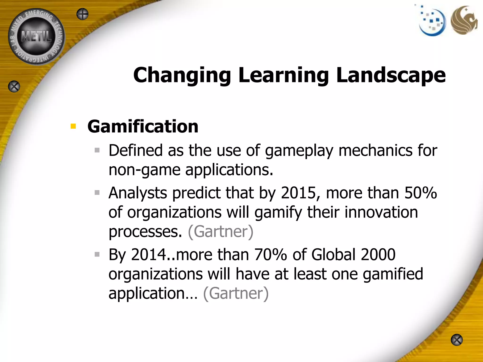 Changing Learning Landscape

 Gamification
   Defined as the use of gameplay mechanics for
    non-game applications.
   Analysts predict that by 2015, more than 50%
    of organizations will gamify their innovation
    processes. (Gartner)
   By 2014..more than 70% of Global 2000
    organizations will have at least one gamified
    application… (Gartner)
 