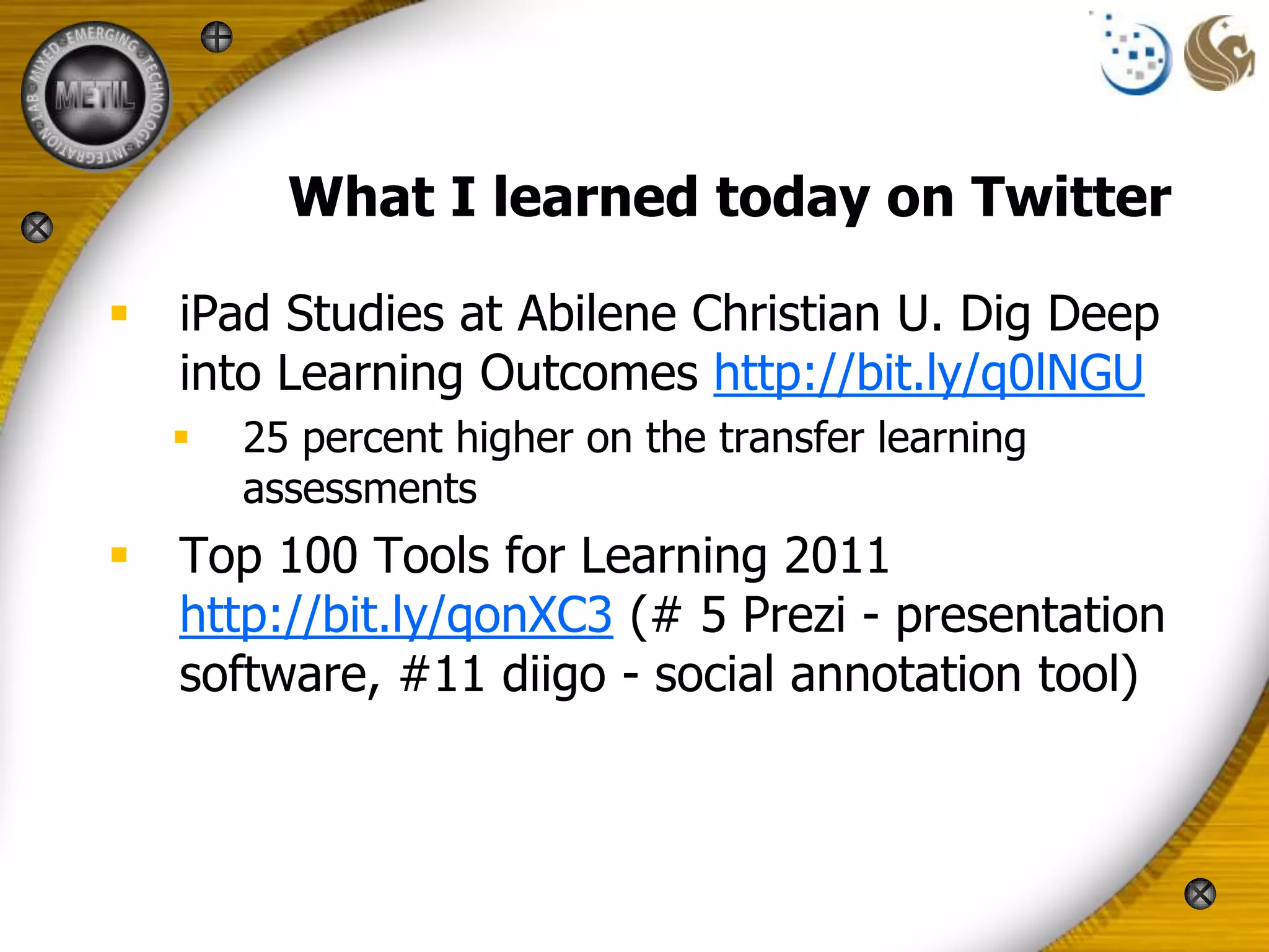 What I learned today on Twitter

 iPad Studies at Abilene Christian U. Dig Deep
  into Learning Outcomes http://bit.ly/q0lNGU
     25 percent higher on the transfer learning
      assessments
 Top 100 Tools for Learning 2011
  http://bit.ly/qonXC3 (# 5 Prezi - presentation
  software, #11 diigo - social annotation tool)
 