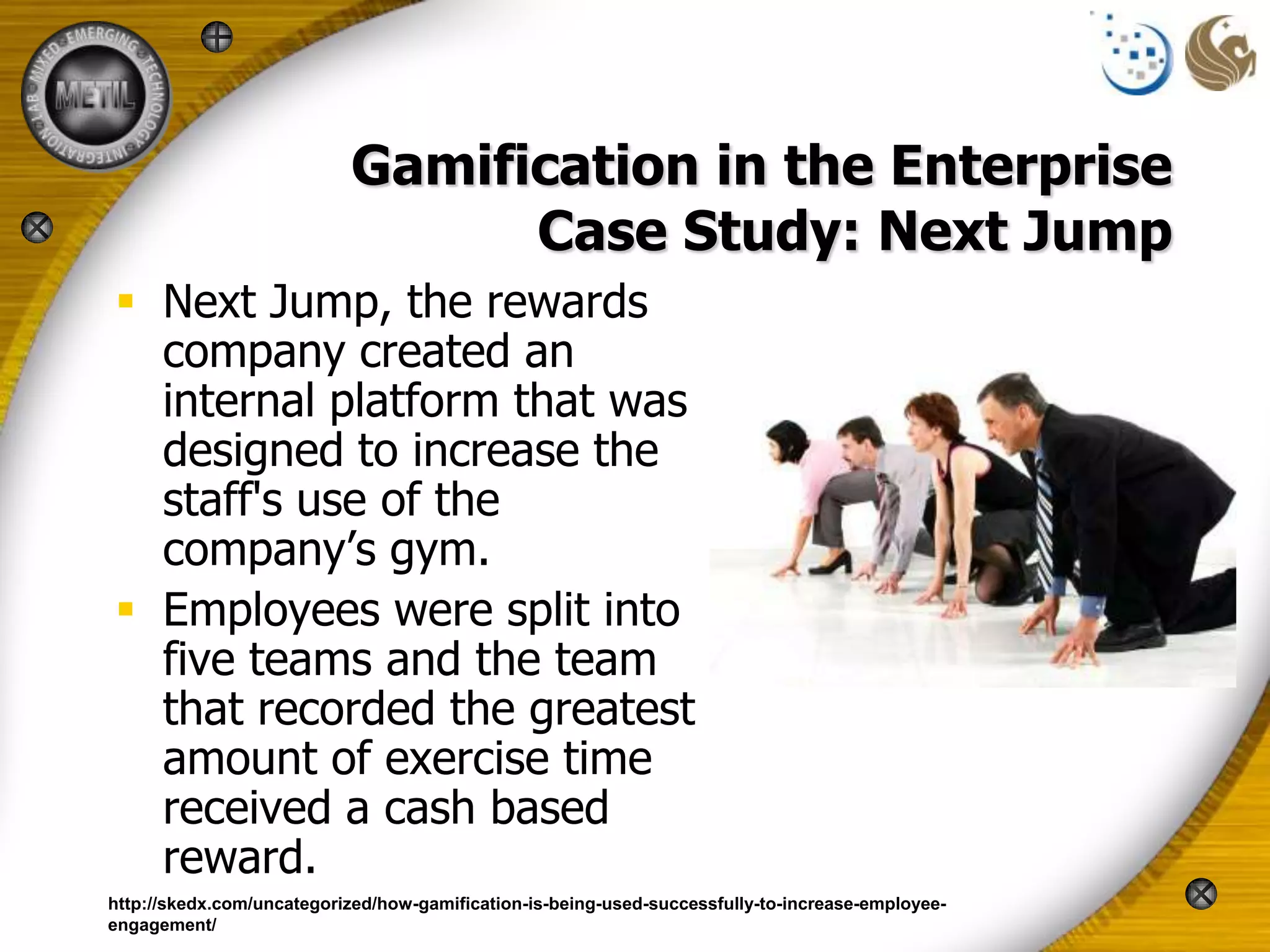 Gamification in the Enterprise
                                 Case Study: Next Jump
 Next Jump, the rewards
  company created an
  internal platform that was
  designed to increase the
  staff's use of the
  company’s gym.
 Employees were split into
  five teams and the team
  that recorded the greatest
  amount of exercise time
  received a cash based
  reward.
http://skedx.com/uncategorized/how-gamification-is-being-used-successfully-to-increase-employee-
engagement/
 