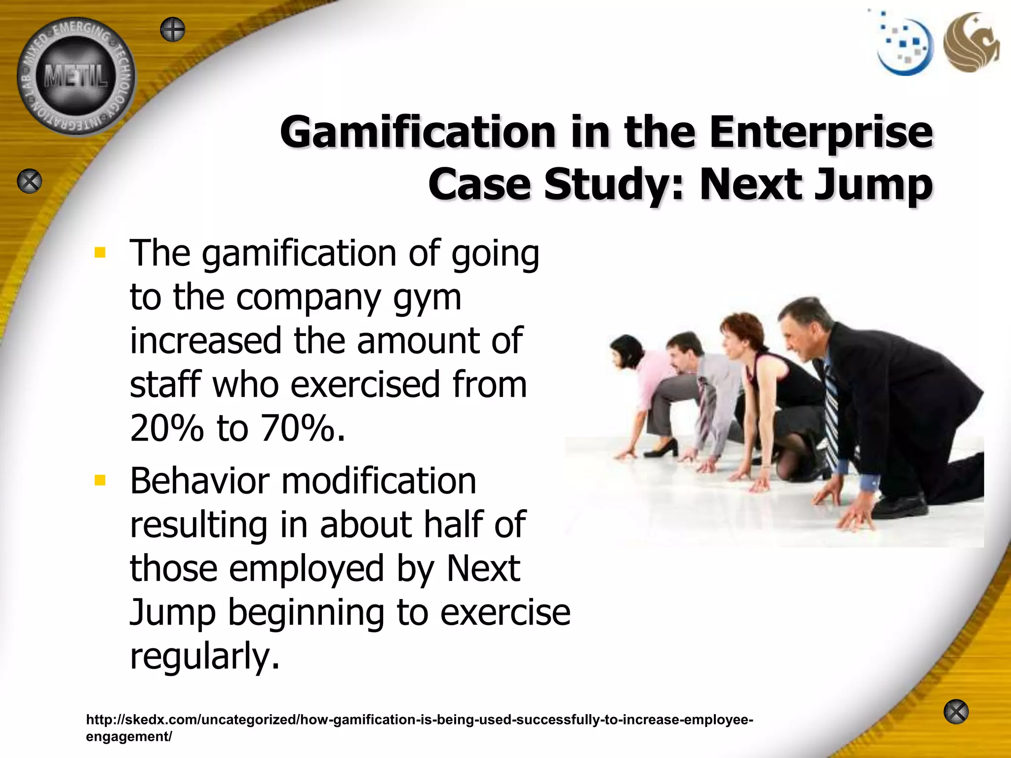 Gamification in the Enterprise
                                 Case Study: Next Jump
 The gamification of going
  to the company gym
  increased the amount of
  staff who exercised from
  20% to 70%.
 Behavior modification
  resulting in about half of
  those employed by Next
  Jump beginning to exercise
  regularly.
http://skedx.com/uncategorized/how-gamification-is-being-used-successfully-to-increase-employee-
engagement/
 