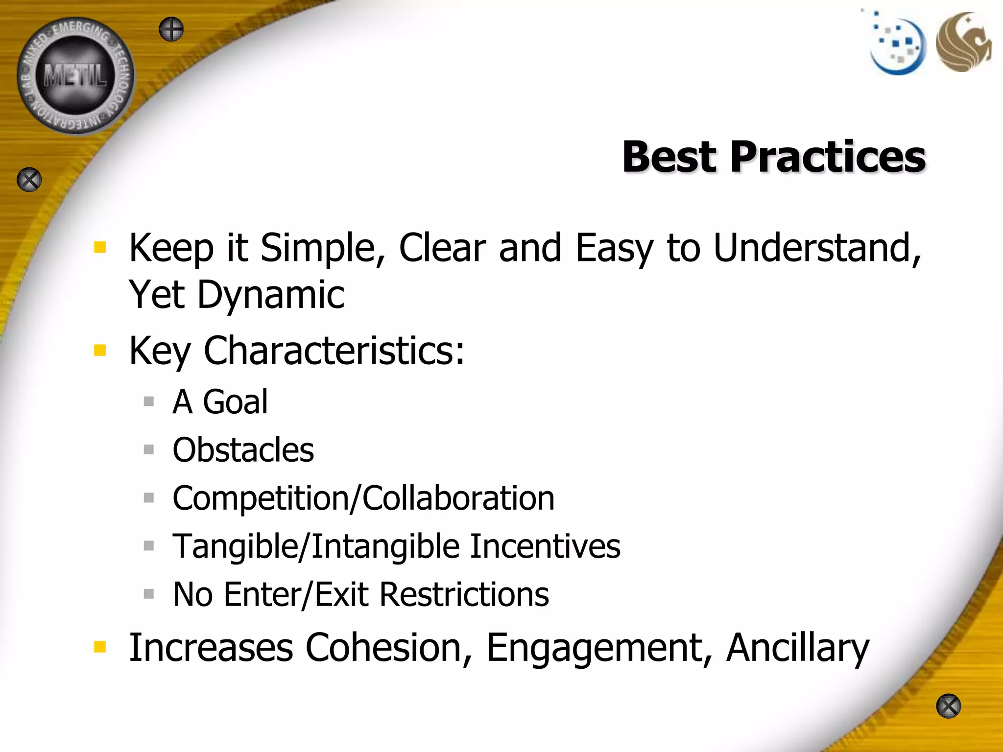 Best Practices

 Keep it Simple, Clear and Easy to Understand,
  Yet Dynamic
 Key Characteristics:
     A Goal
     Obstacles
     Competition/Collaboration
     Tangible/Intangible Incentives
     No Enter/Exit Restrictions
 Increases Cohesion, Engagement, Ancillary
 