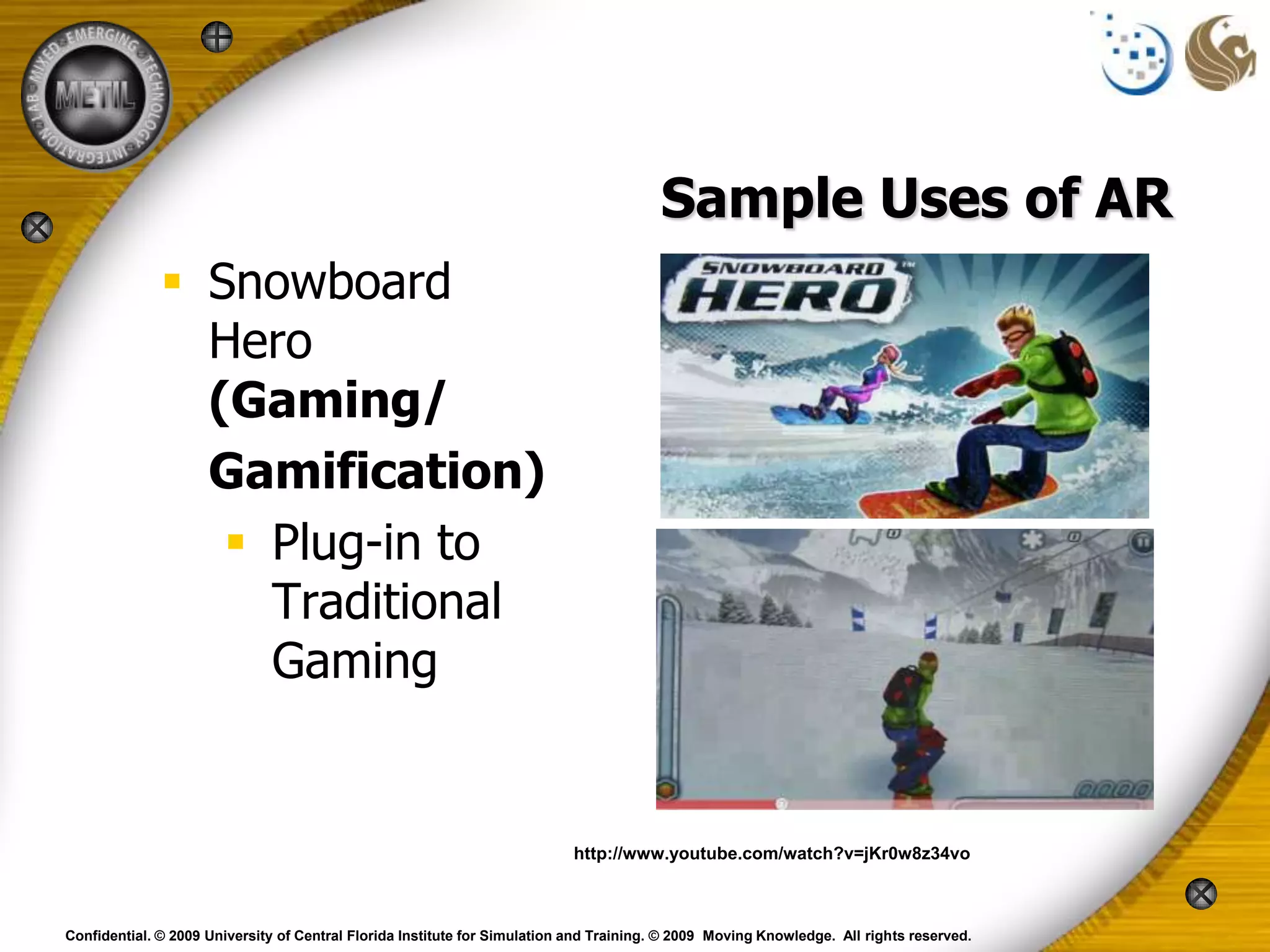 Sample Uses of AR
               Snowboard
                Hero
                (Gaming/
                Gamification)
                  Plug-in to
                   Traditional
                   Gaming


                                                                           http://www.youtube.com/watch?v=jKr0w8z34vo



Confidential. © 2009 University of Central Florida Institute for Simulation and Training. © 2009 Moving Knowledge. All rights reserved.
 