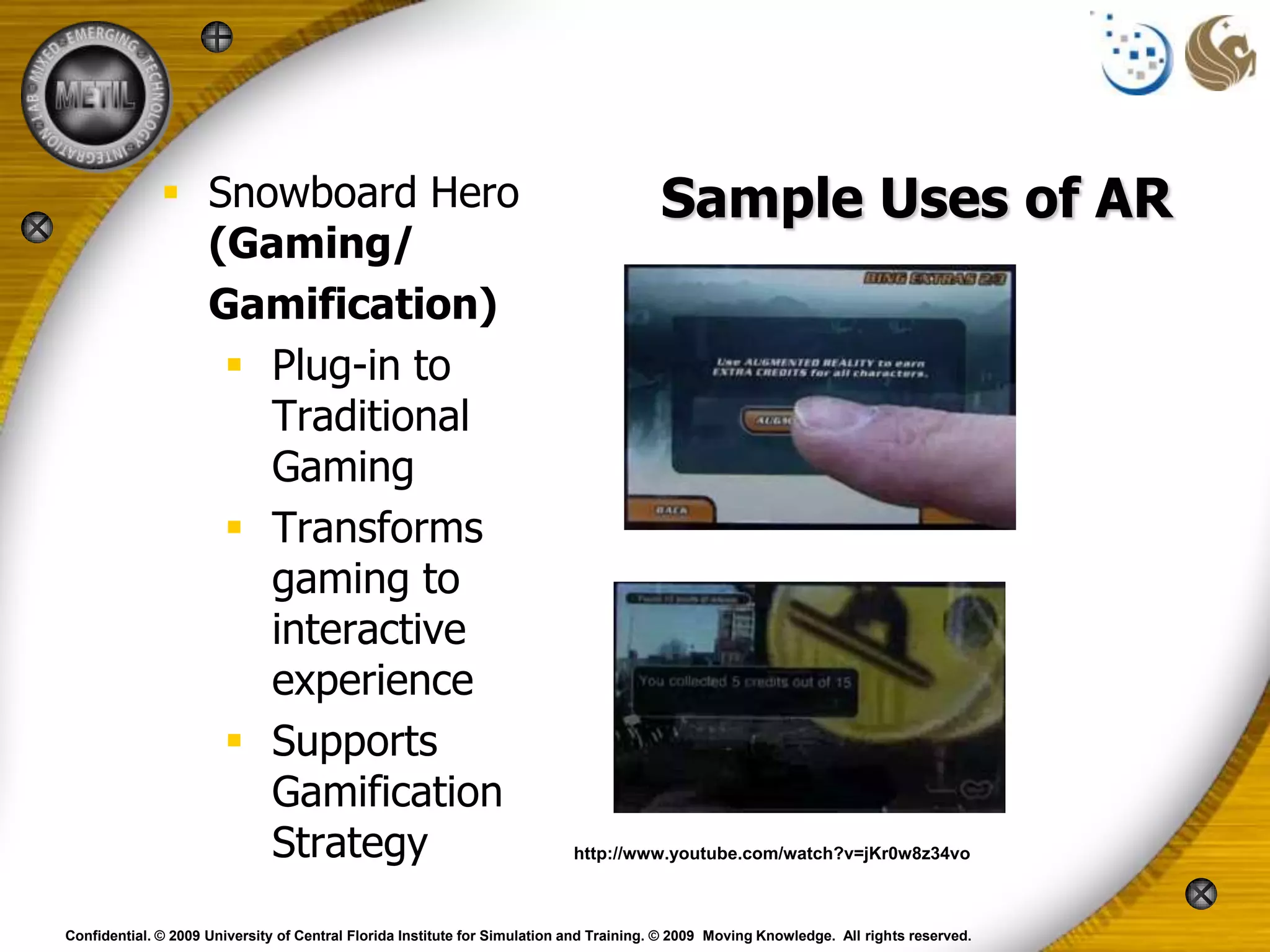  Snowboard Hero                                                          Sample Uses of AR
                (Gaming/
                Gamification)
                  Plug-in to
                   Traditional
                   Gaming
                  Transforms
                   gaming to
                   interactive
                   experience
                  Supports
                   Gamification
                   Strategy                                                http://www.youtube.com/watch?v=jKr0w8z34vo



Confidential. © 2009 University of Central Florida Institute for Simulation and Training. © 2009 Moving Knowledge. All rights reserved.
 