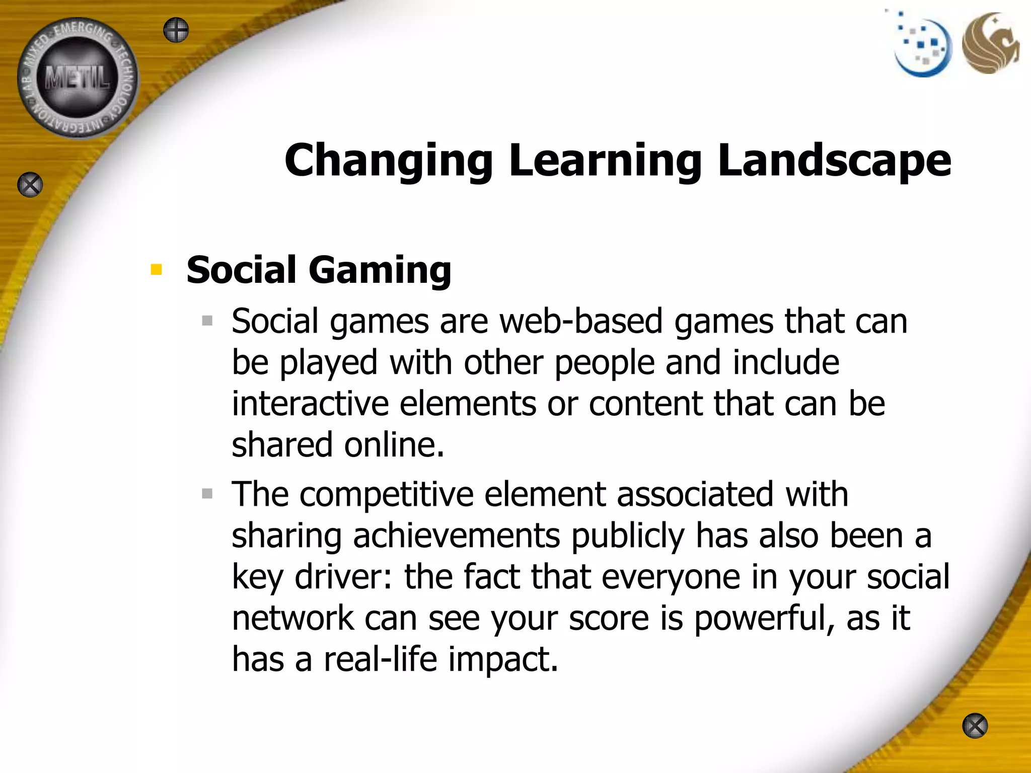 Changing Learning Landscape

 Social Gaming
   Social games are web-based games that can
    be played with other people and include
    interactive elements or content that can be
    shared online.
   The competitive element associated with
    sharing achievements publicly has also been a
    key driver: the fact that everyone in your social
    network can see your score is powerful, as it
    has a real-life impact.
 