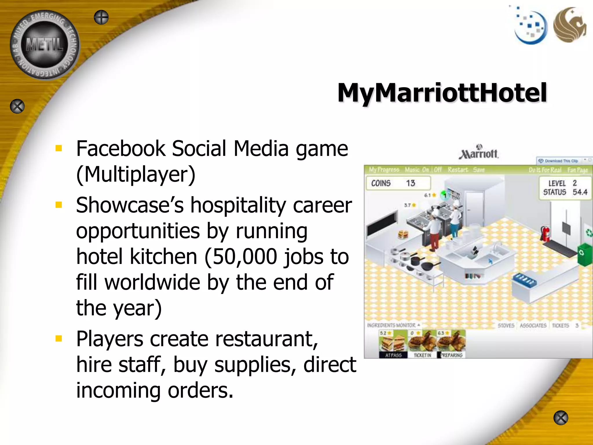 MyMarriottHotel

 Facebook Social Media game
  (Multiplayer)
 Showcase’s hospitality career
  opportunities by running
  hotel kitchen (50,000 jobs to
  fill worldwide by the end of
  the year)
 Players create restaurant,
  hire staff, buy supplies, direct
  incoming orders.
 