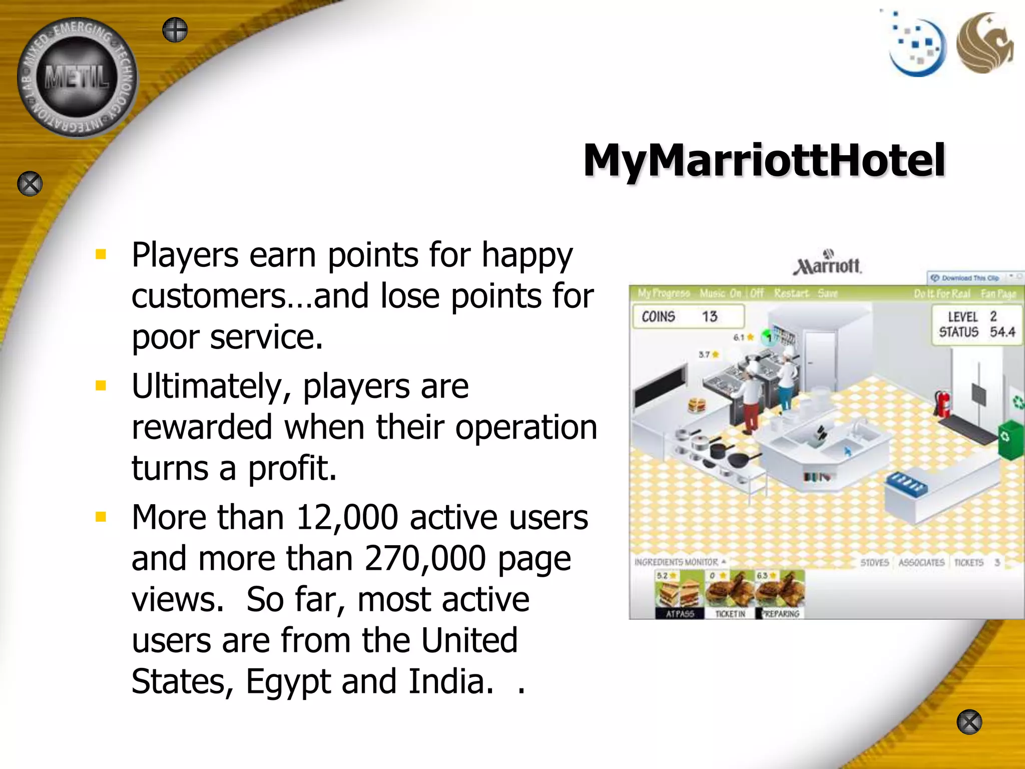 MyMarriottHotel

 Players earn points for happy
  customers…and lose points for
  poor service.
 Ultimately, players are
  rewarded when their operation
  turns a profit.
 More than 12,000 active users
  and more than 270,000 page
  views. So far, most active
  users are from the United
  States, Egypt and India. .
 