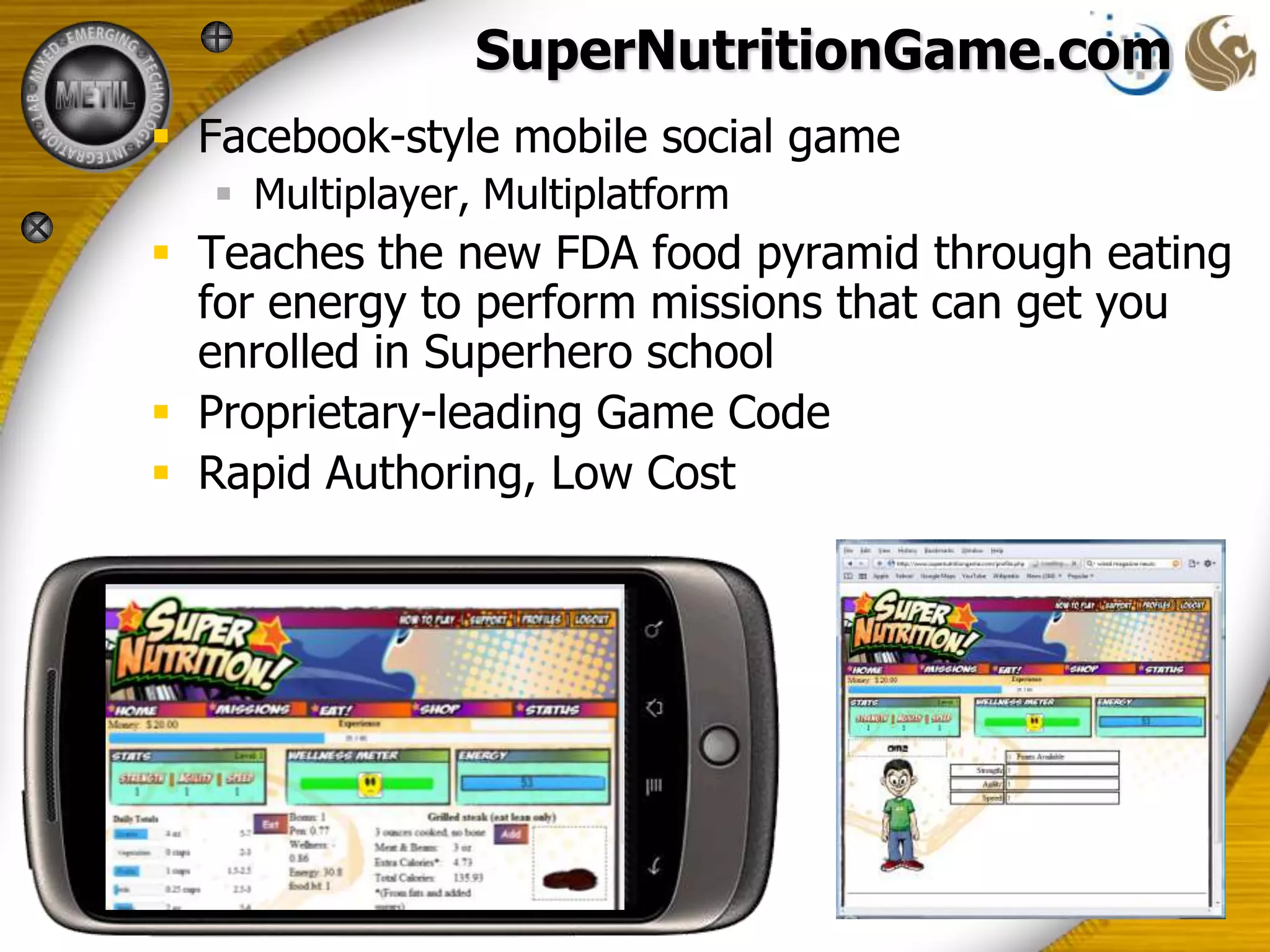 SuperNutritionGame.com
 Facebook-style mobile social game
   Multiplayer, Multiplatform
 Teaches the new FDA food pyramid through eating
  for energy to perform missions that can get you
  enrolled in Superhero school
 Proprietary-leading Game Code
 Rapid Authoring, Low Cost
 
