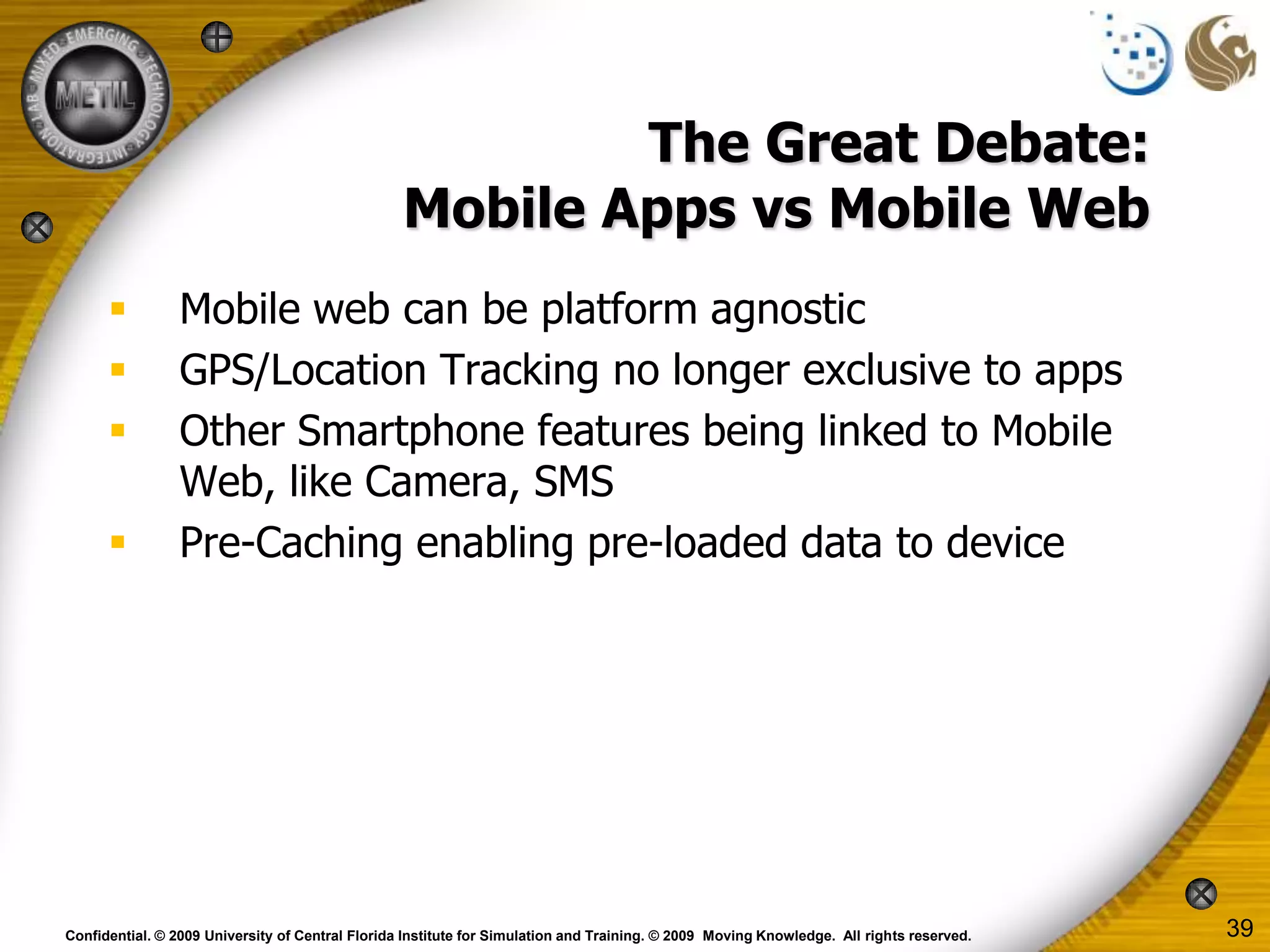 The Great Debate:
                                                  Mobile Apps vs Mobile Web
                Mobile web can be platform agnostic
                GPS/Location Tracking no longer exclusive to apps
                Other Smartphone features being linked to Mobile
                 Web, like Camera, SMS
                Pre-Caching enabling pre-loaded data to device




Confidential. © 2009 University of Central Florida Institute for Simulation and Training. © 2009 Moving Knowledge. All rights reserved.   39
 