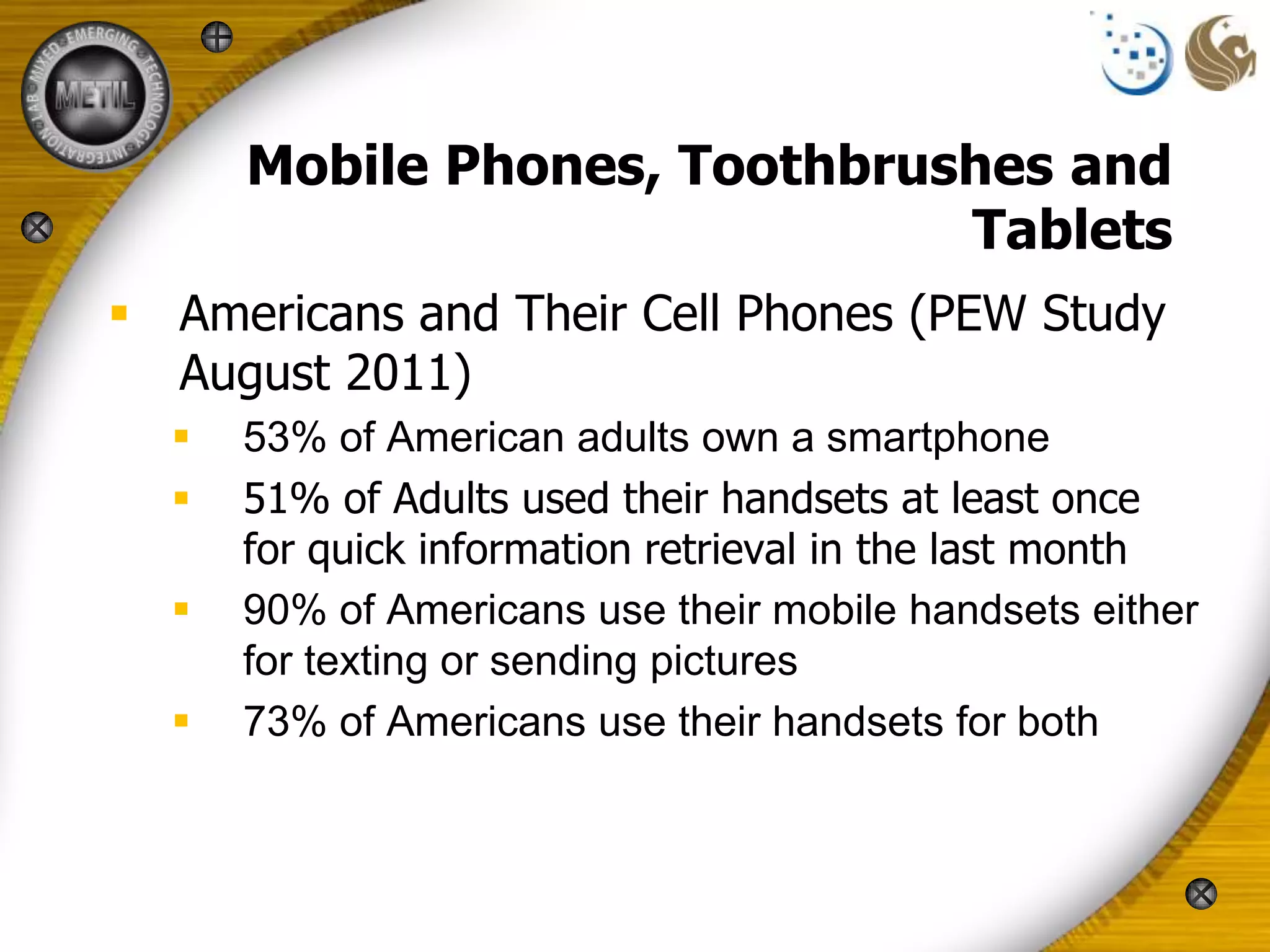 Mobile Phones, Toothbrushes and
                              Tablets
 Americans and Their Cell Phones (PEW Study
  August 2011)
     53% of American adults own a smartphone
     51% of Adults used their handsets at least once
      for quick information retrieval in the last month
     90% of Americans use their mobile handsets either
      for texting or sending pictures
     73% of Americans use their handsets for both
 