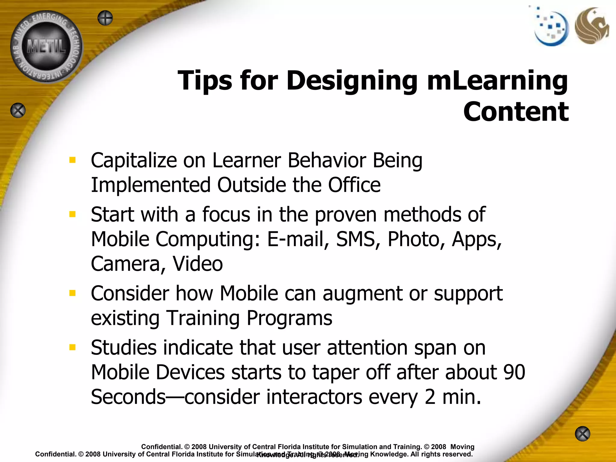 Tips for Designing mLearning
                                                                 Content
           Capitalize on Learner Behavior Being
            Implemented Outside the Office
           Start with a focus in the proven methods of
            Mobile Computing: E-mail, SMS, Photo, Apps,
            Camera, Video
           Consider how Mobile can augment or support
            existing Training Programs
           Studies indicate that user attention span on
            Mobile Devices starts to taper off after about 90
            Seconds—consider interactors every 2 min.

                                 Confidential. © 2008 University of Central Florida Institute for Simulation and Training. © 2008 Moving
Confidential. © 2008 University of Central Florida Institute for Simulation and Training. © 2008 Moving Knowledge. All rights reserved.
                                                                      Knowledge. All rights reserved.
 