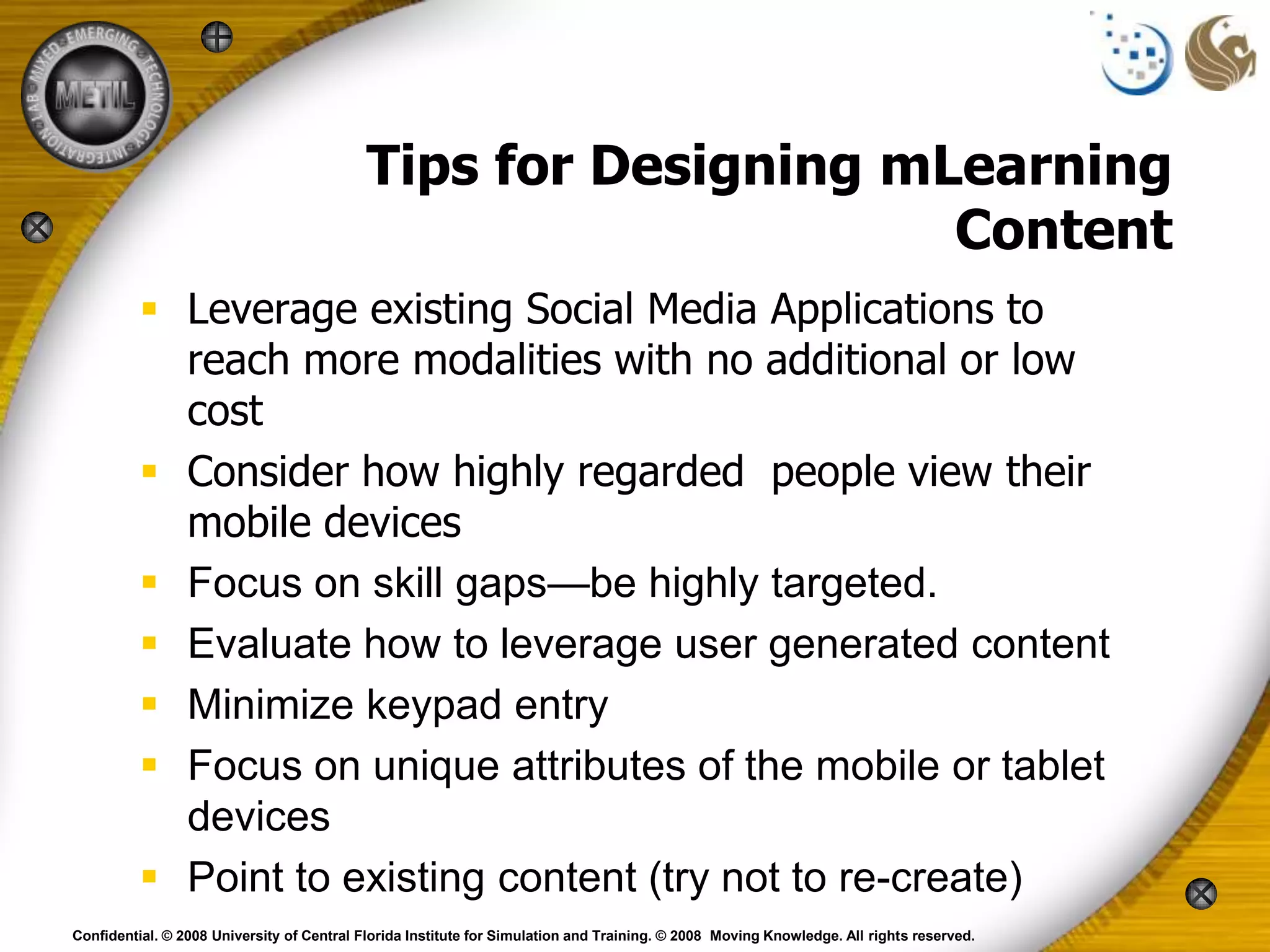 Tips for Designing mLearning
                                                                Content
           Leverage existing Social Media Applications to
            reach more modalities with no additional or low
            cost
           Consider how highly regarded people view their
            mobile devices
           Focus on skill gaps—be highly targeted.
           Evaluate how to leverage user generated content
           Minimize keypad entry
           Focus on unique attributes of the mobile or tablet
            devices
           Point to existing content (try not to re-create)
Confidential. © 2008 University of Central Florida Institute for Simulation and Training. © 2008 Moving Knowledge. All rights reserved.
 