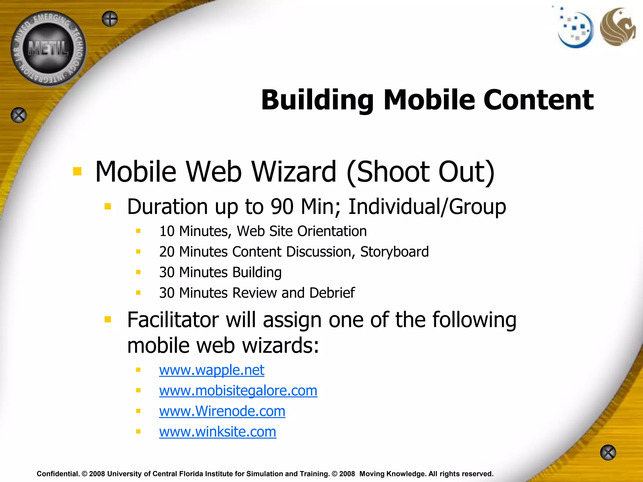 Building Mobile Content

           Mobile Web Wizard (Shoot Out)
                    Duration up to 90 Min; Individual/Group
                                   10    Minutes, Web Site Orientation
                                   20    Minutes Content Discussion, Storyboard
                                   30    Minutes Building
                                   30    Minutes Review and Debrief

                    Facilitator will assign one of the following
                     mobile web wizards:
                                   www.wapple.net
                                   www.mobisitegalore.com
                                   www.Wirenode.com
                                   www.winksite.com

Confidential. © 2008 University of Central Florida Institute for Simulation and Training. © 2008 Moving Knowledge. All rights reserved.
 
